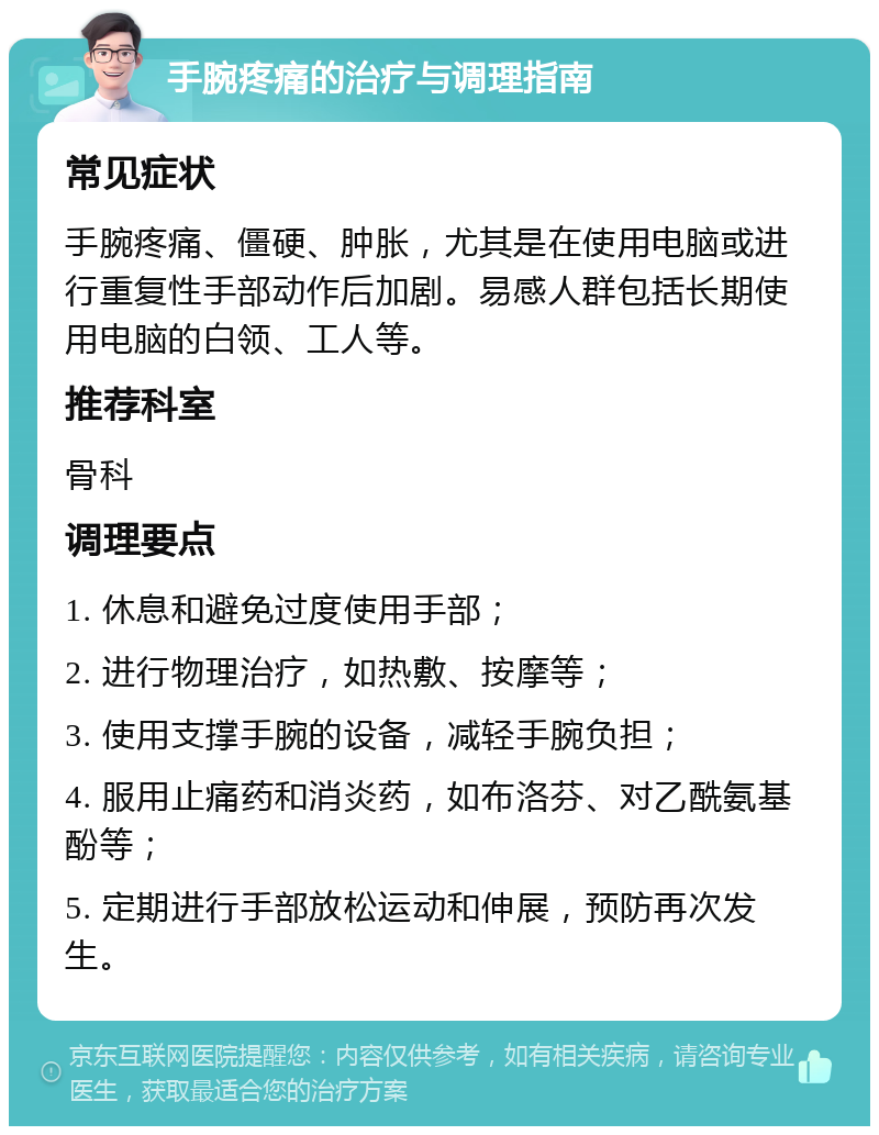 手腕疼痛的治疗与调理指南 常见症状 手腕疼痛、僵硬、肿胀，尤其是在使用电脑或进行重复性手部动作后加剧。易感人群包括长期使用电脑的白领、工人等。 推荐科室 骨科 调理要点 1. 休息和避免过度使用手部； 2. 进行物理治疗，如热敷、按摩等； 3. 使用支撑手腕的设备，减轻手腕负担； 4. 服用止痛药和消炎药，如布洛芬、对乙酰氨基酚等； 5. 定期进行手部放松运动和伸展，预防再次发生。