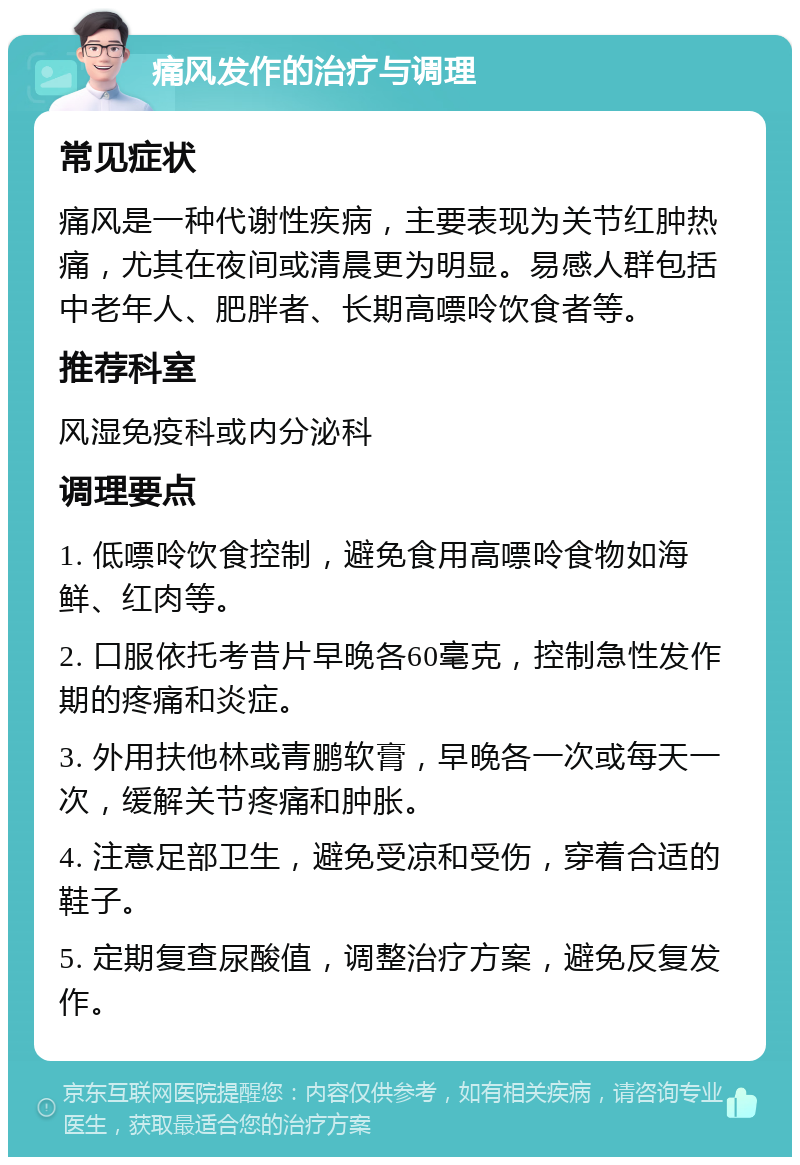 痛风发作的治疗与调理 常见症状 痛风是一种代谢性疾病，主要表现为关节红肿热痛，尤其在夜间或清晨更为明显。易感人群包括中老年人、肥胖者、长期高嘌呤饮食者等。 推荐科室 风湿免疫科或内分泌科 调理要点 1. 低嘌呤饮食控制，避免食用高嘌呤食物如海鲜、红肉等。 2. 口服依托考昔片早晚各60毫克，控制急性发作期的疼痛和炎症。 3. 外用扶他林或青鹏软膏，早晚各一次或每天一次，缓解关节疼痛和肿胀。 4. 注意足部卫生，避免受凉和受伤，穿着合适的鞋子。 5. 定期复查尿酸值，调整治疗方案，避免反复发作。