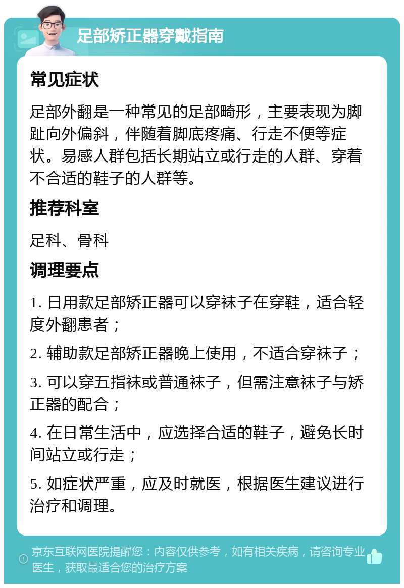 足部矫正器穿戴指南 常见症状 足部外翻是一种常见的足部畸形，主要表现为脚趾向外偏斜，伴随着脚底疼痛、行走不便等症状。易感人群包括长期站立或行走的人群、穿着不合适的鞋子的人群等。 推荐科室 足科、骨科 调理要点 1. 日用款足部矫正器可以穿袜子在穿鞋，适合轻度外翻患者； 2. 辅助款足部矫正器晚上使用，不适合穿袜子； 3. 可以穿五指袜或普通袜子，但需注意袜子与矫正器的配合； 4. 在日常生活中，应选择合适的鞋子，避免长时间站立或行走； 5. 如症状严重，应及时就医，根据医生建议进行治疗和调理。