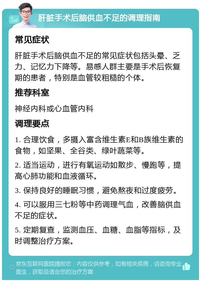 肝脏手术后脑供血不足的调理指南 常见症状 肝脏手术后脑供血不足的常见症状包括头晕、乏力、记忆力下降等。易感人群主要是手术后恢复期的患者，特别是血管较粗糙的个体。 推荐科室 神经内科或心血管内科 调理要点 1. 合理饮食，多摄入富含维生素E和B族维生素的食物，如坚果、全谷类、绿叶蔬菜等。 2. 适当运动，进行有氧运动如散步、慢跑等，提高心肺功能和血液循环。 3. 保持良好的睡眠习惯，避免熬夜和过度疲劳。 4. 可以服用三七粉等中药调理气血，改善脑供血不足的症状。 5. 定期复查，监测血压、血糖、血脂等指标，及时调整治疗方案。