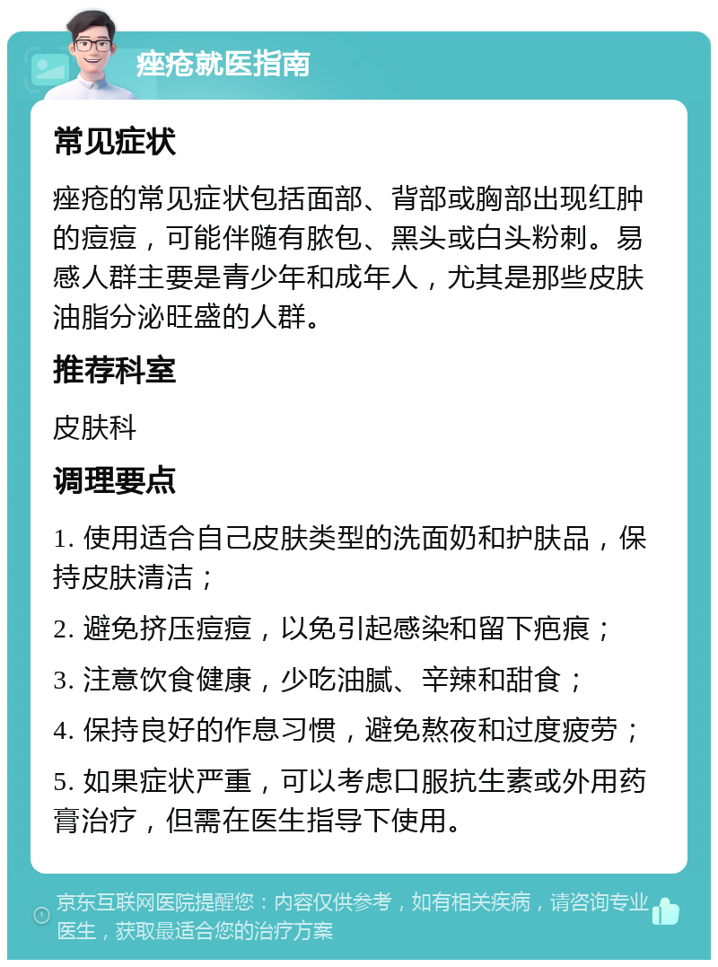 痤疮就医指南 常见症状 痤疮的常见症状包括面部、背部或胸部出现红肿的痘痘，可能伴随有脓包、黑头或白头粉刺。易感人群主要是青少年和成年人，尤其是那些皮肤油脂分泌旺盛的人群。 推荐科室 皮肤科 调理要点 1. 使用适合自己皮肤类型的洗面奶和护肤品，保持皮肤清洁； 2. 避免挤压痘痘，以免引起感染和留下疤痕； 3. 注意饮食健康，少吃油腻、辛辣和甜食； 4. 保持良好的作息习惯，避免熬夜和过度疲劳； 5. 如果症状严重，可以考虑口服抗生素或外用药膏治疗，但需在医生指导下使用。