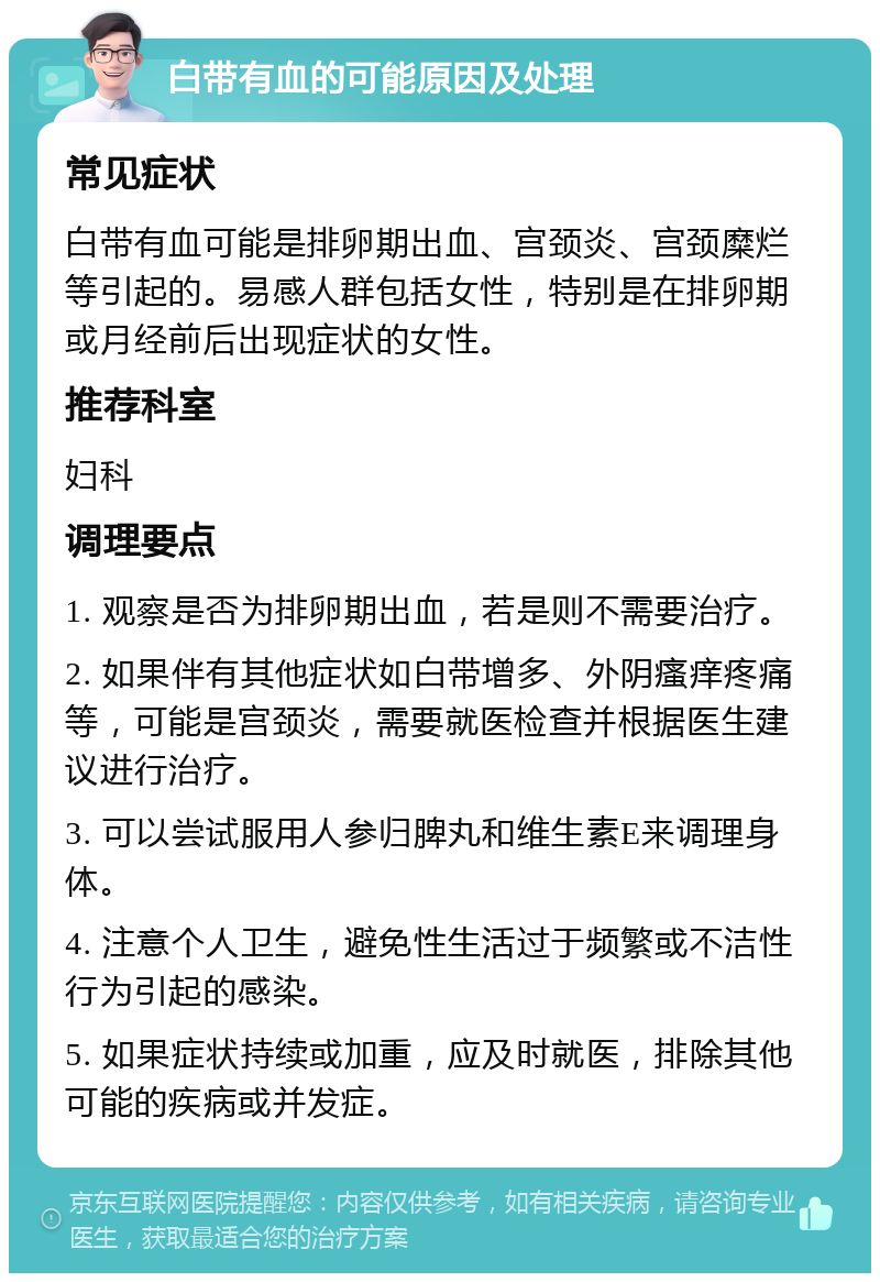 白带有血的可能原因及处理 常见症状 白带有血可能是排卵期出血、宫颈炎、宫颈糜烂等引起的。易感人群包括女性，特别是在排卵期或月经前后出现症状的女性。 推荐科室 妇科 调理要点 1. 观察是否为排卵期出血，若是则不需要治疗。 2. 如果伴有其他症状如白带增多、外阴瘙痒疼痛等，可能是宫颈炎，需要就医检查并根据医生建议进行治疗。 3. 可以尝试服用人参归脾丸和维生素E来调理身体。 4. 注意个人卫生，避免性生活过于频繁或不洁性行为引起的感染。 5. 如果症状持续或加重，应及时就医，排除其他可能的疾病或并发症。