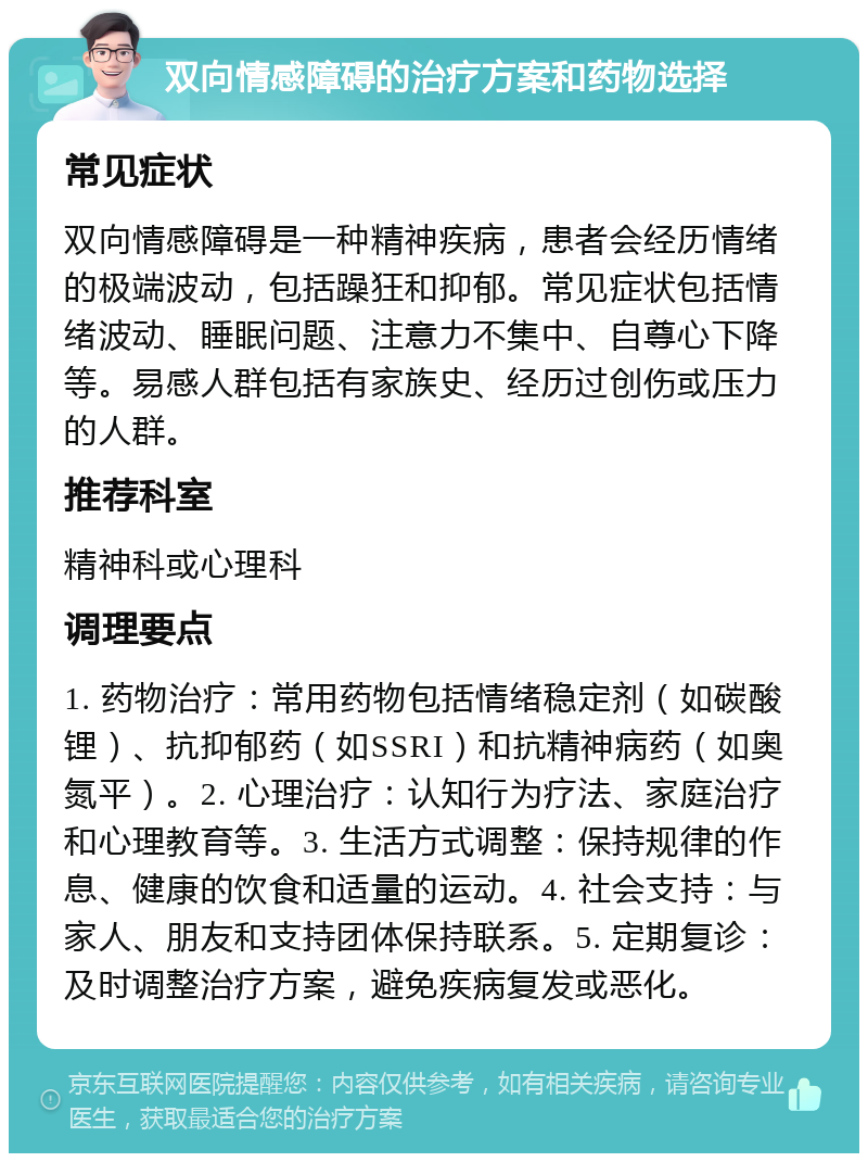 双向情感障碍的治疗方案和药物选择 常见症状 双向情感障碍是一种精神疾病，患者会经历情绪的极端波动，包括躁狂和抑郁。常见症状包括情绪波动、睡眠问题、注意力不集中、自尊心下降等。易感人群包括有家族史、经历过创伤或压力的人群。 推荐科室 精神科或心理科 调理要点 1. 药物治疗：常用药物包括情绪稳定剂（如碳酸锂）、抗抑郁药（如SSRI）和抗精神病药（如奥氮平）。2. 心理治疗：认知行为疗法、家庭治疗和心理教育等。3. 生活方式调整：保持规律的作息、健康的饮食和适量的运动。4. 社会支持：与家人、朋友和支持团体保持联系。5. 定期复诊：及时调整治疗方案，避免疾病复发或恶化。