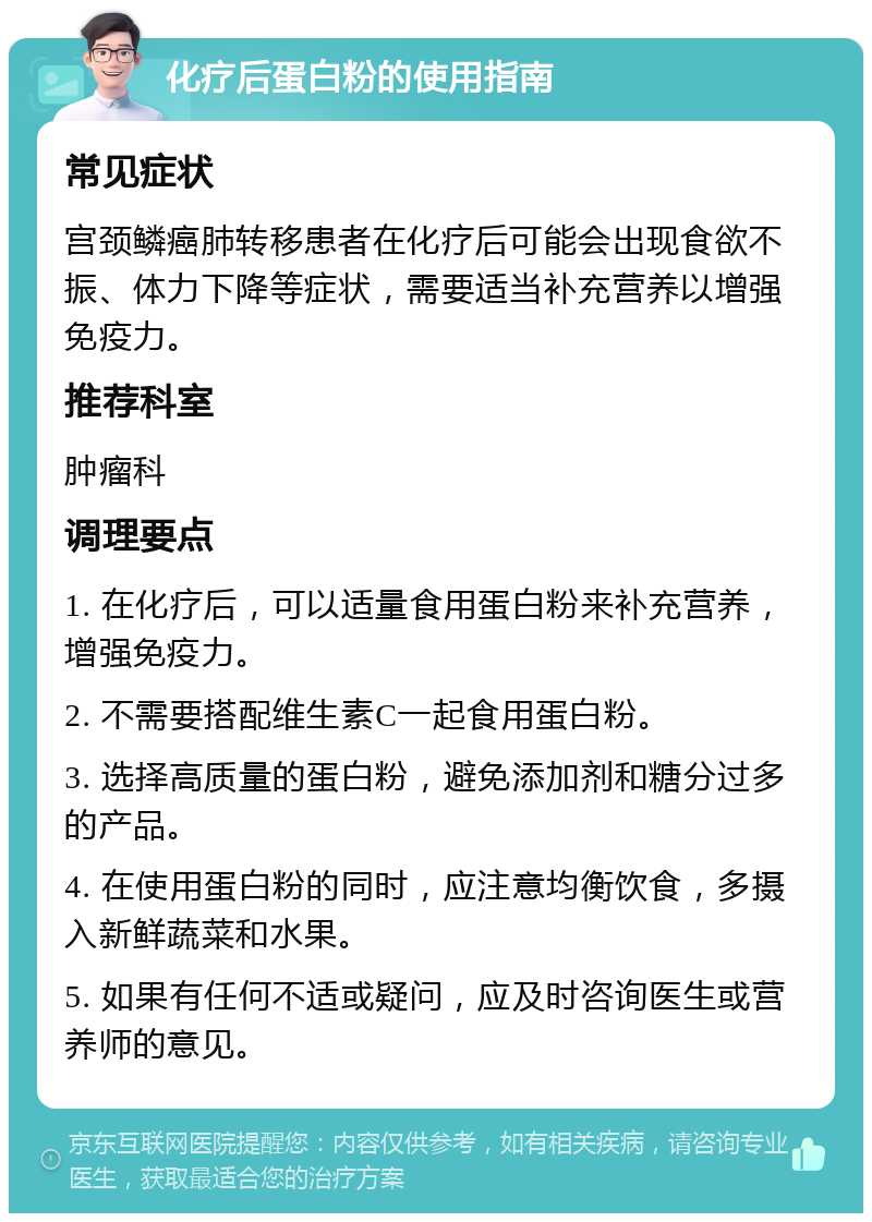 化疗后蛋白粉的使用指南 常见症状 宫颈鳞癌肺转移患者在化疗后可能会出现食欲不振、体力下降等症状，需要适当补充营养以增强免疫力。 推荐科室 肿瘤科 调理要点 1. 在化疗后，可以适量食用蛋白粉来补充营养，增强免疫力。 2. 不需要搭配维生素C一起食用蛋白粉。 3. 选择高质量的蛋白粉，避免添加剂和糖分过多的产品。 4. 在使用蛋白粉的同时，应注意均衡饮食，多摄入新鲜蔬菜和水果。 5. 如果有任何不适或疑问，应及时咨询医生或营养师的意见。