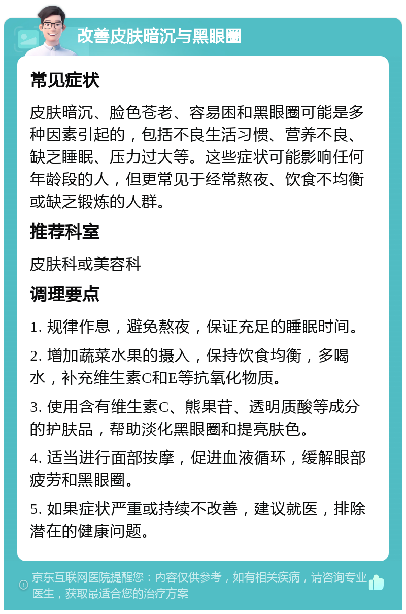 改善皮肤暗沉与黑眼圈 常见症状 皮肤暗沉、脸色苍老、容易困和黑眼圈可能是多种因素引起的，包括不良生活习惯、营养不良、缺乏睡眠、压力过大等。这些症状可能影响任何年龄段的人，但更常见于经常熬夜、饮食不均衡或缺乏锻炼的人群。 推荐科室 皮肤科或美容科 调理要点 1. 规律作息，避免熬夜，保证充足的睡眠时间。 2. 增加蔬菜水果的摄入，保持饮食均衡，多喝水，补充维生素C和E等抗氧化物质。 3. 使用含有维生素C、熊果苷、透明质酸等成分的护肤品，帮助淡化黑眼圈和提亮肤色。 4. 适当进行面部按摩，促进血液循环，缓解眼部疲劳和黑眼圈。 5. 如果症状严重或持续不改善，建议就医，排除潜在的健康问题。