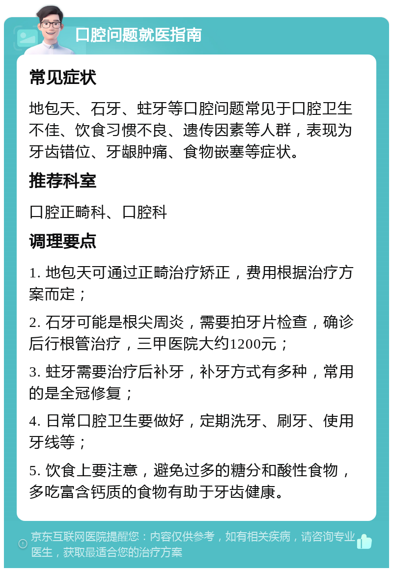 口腔问题就医指南 常见症状 地包天、石牙、蛀牙等口腔问题常见于口腔卫生不佳、饮食习惯不良、遗传因素等人群，表现为牙齿错位、牙龈肿痛、食物嵌塞等症状。 推荐科室 口腔正畸科、口腔科 调理要点 1. 地包天可通过正畸治疗矫正，费用根据治疗方案而定； 2. 石牙可能是根尖周炎，需要拍牙片检查，确诊后行根管治疗，三甲医院大约1200元； 3. 蛀牙需要治疗后补牙，补牙方式有多种，常用的是全冠修复； 4. 日常口腔卫生要做好，定期洗牙、刷牙、使用牙线等； 5. 饮食上要注意，避免过多的糖分和酸性食物，多吃富含钙质的食物有助于牙齿健康。