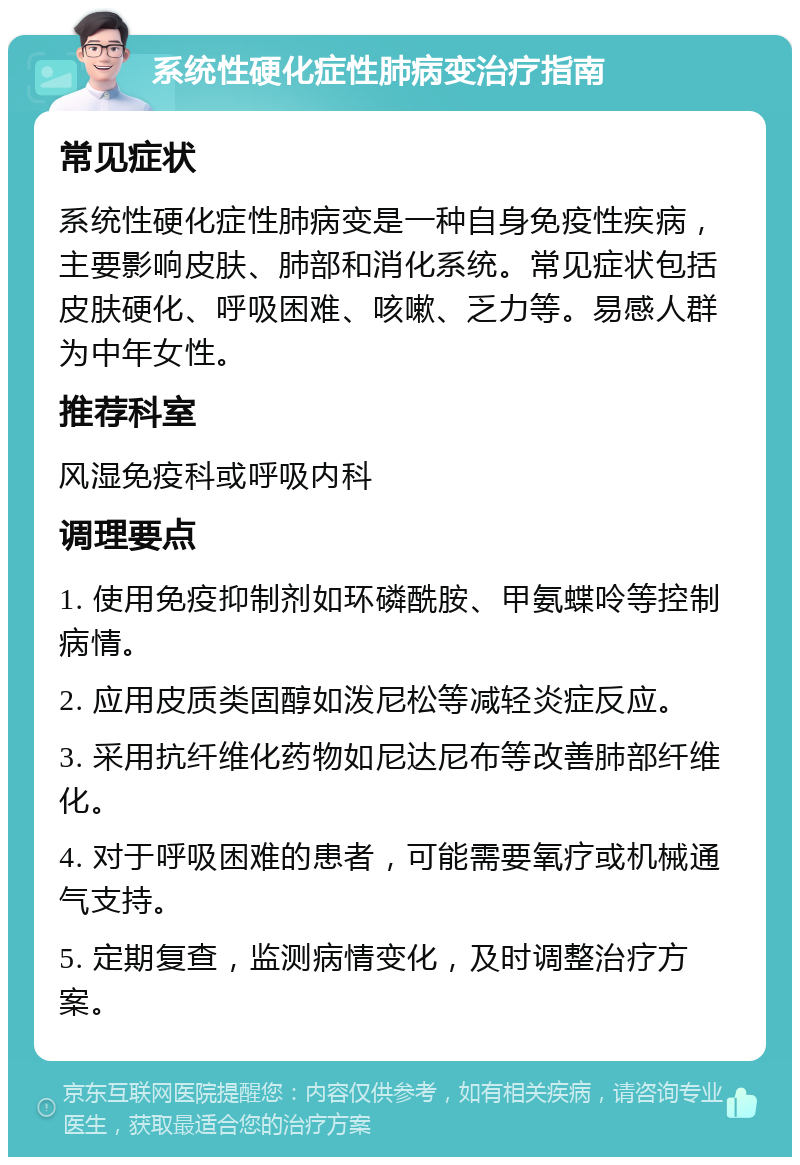 系统性硬化症性肺病变治疗指南 常见症状 系统性硬化症性肺病变是一种自身免疫性疾病，主要影响皮肤、肺部和消化系统。常见症状包括皮肤硬化、呼吸困难、咳嗽、乏力等。易感人群为中年女性。 推荐科室 风湿免疫科或呼吸内科 调理要点 1. 使用免疫抑制剂如环磷酰胺、甲氨蝶呤等控制病情。 2. 应用皮质类固醇如泼尼松等减轻炎症反应。 3. 采用抗纤维化药物如尼达尼布等改善肺部纤维化。 4. 对于呼吸困难的患者，可能需要氧疗或机械通气支持。 5. 定期复查，监测病情变化，及时调整治疗方案。