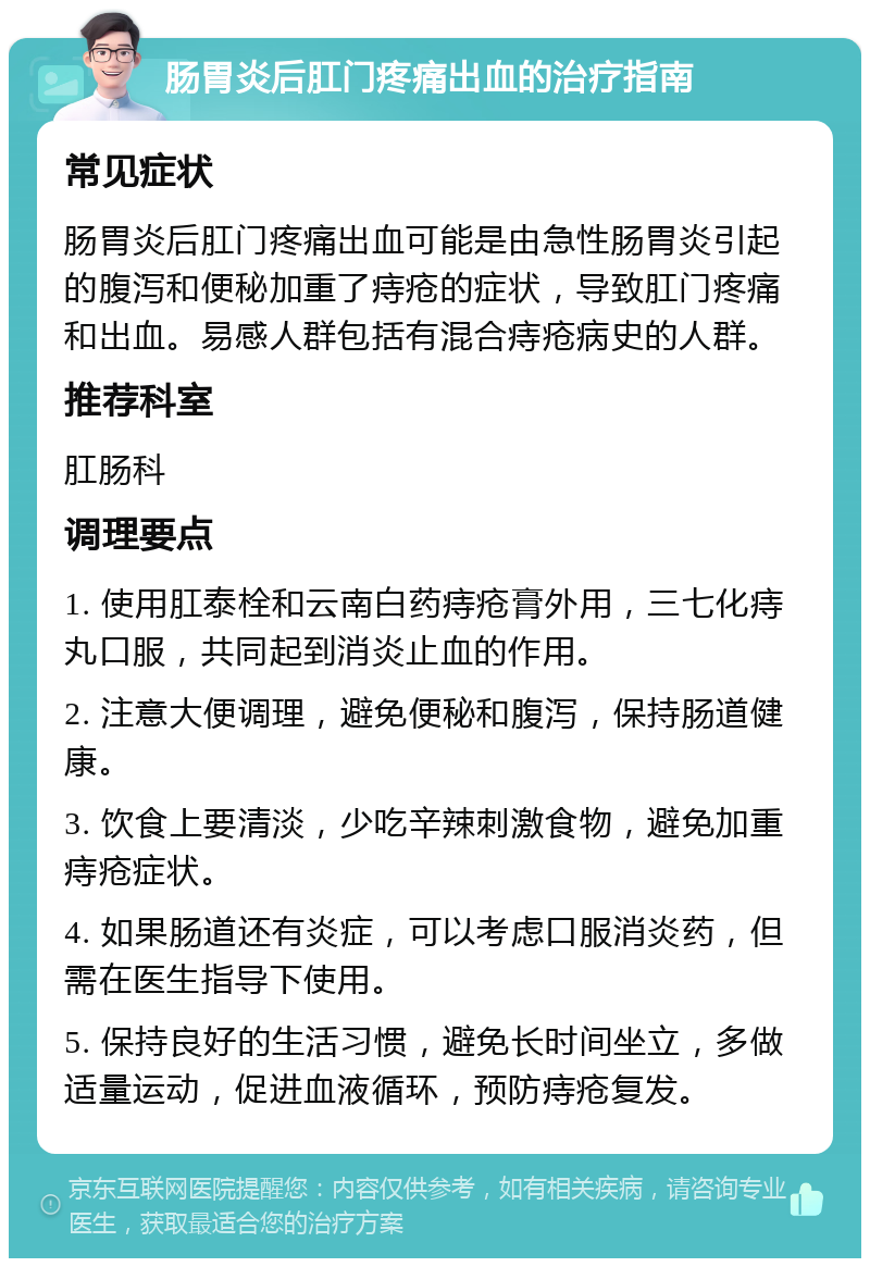 肠胃炎后肛门疼痛出血的治疗指南 常见症状 肠胃炎后肛门疼痛出血可能是由急性肠胃炎引起的腹泻和便秘加重了痔疮的症状，导致肛门疼痛和出血。易感人群包括有混合痔疮病史的人群。 推荐科室 肛肠科 调理要点 1. 使用肛泰栓和云南白药痔疮膏外用，三七化痔丸口服，共同起到消炎止血的作用。 2. 注意大便调理，避免便秘和腹泻，保持肠道健康。 3. 饮食上要清淡，少吃辛辣刺激食物，避免加重痔疮症状。 4. 如果肠道还有炎症，可以考虑口服消炎药，但需在医生指导下使用。 5. 保持良好的生活习惯，避免长时间坐立，多做适量运动，促进血液循环，预防痔疮复发。