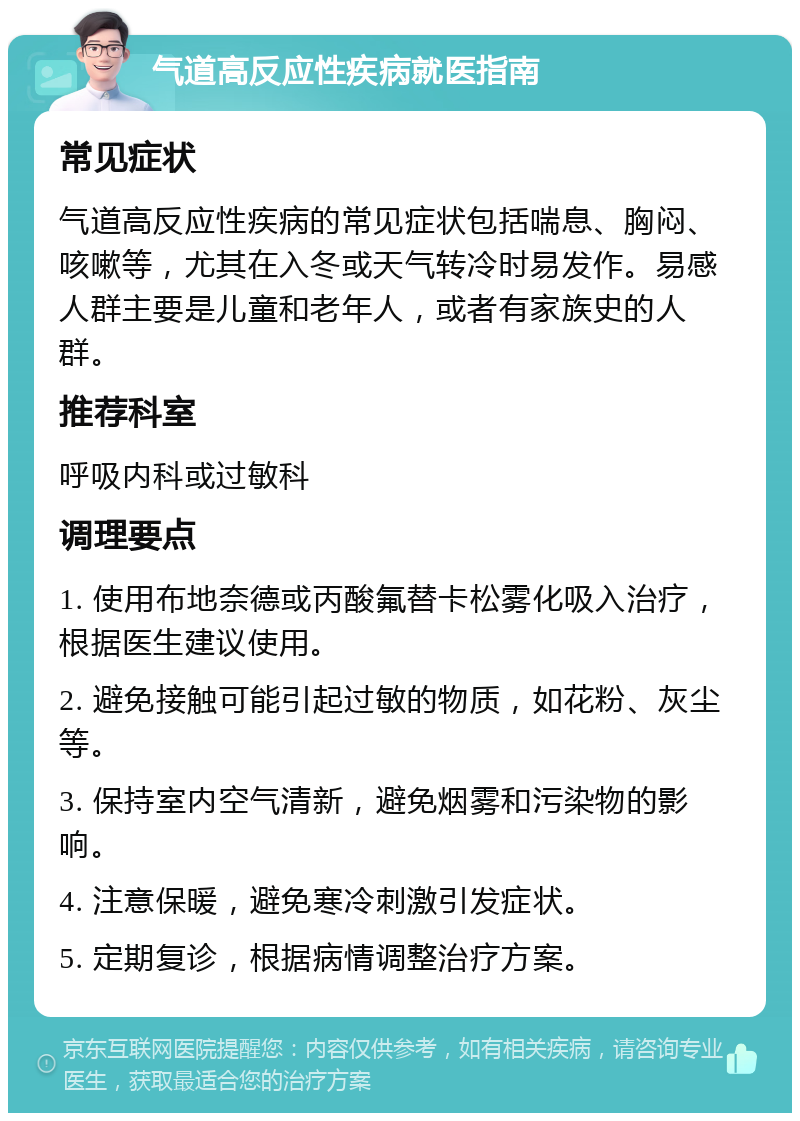 气道高反应性疾病就医指南 常见症状 气道高反应性疾病的常见症状包括喘息、胸闷、咳嗽等，尤其在入冬或天气转冷时易发作。易感人群主要是儿童和老年人，或者有家族史的人群。 推荐科室 呼吸内科或过敏科 调理要点 1. 使用布地奈德或丙酸氟替卡松雾化吸入治疗，根据医生建议使用。 2. 避免接触可能引起过敏的物质，如花粉、灰尘等。 3. 保持室内空气清新，避免烟雾和污染物的影响。 4. 注意保暖，避免寒冷刺激引发症状。 5. 定期复诊，根据病情调整治疗方案。