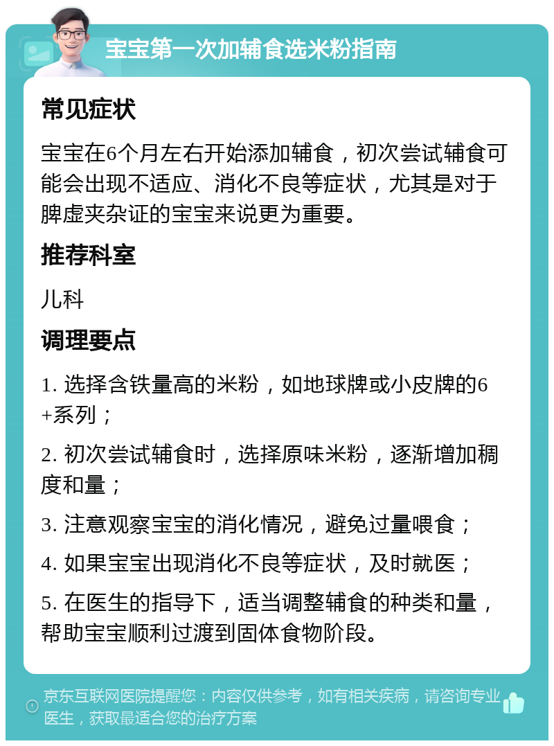 宝宝第一次加辅食选米粉指南 常见症状 宝宝在6个月左右开始添加辅食，初次尝试辅食可能会出现不适应、消化不良等症状，尤其是对于脾虚夹杂证的宝宝来说更为重要。 推荐科室 儿科 调理要点 1. 选择含铁量高的米粉，如地球牌或小皮牌的6+系列； 2. 初次尝试辅食时，选择原味米粉，逐渐增加稠度和量； 3. 注意观察宝宝的消化情况，避免过量喂食； 4. 如果宝宝出现消化不良等症状，及时就医； 5. 在医生的指导下，适当调整辅食的种类和量，帮助宝宝顺利过渡到固体食物阶段。