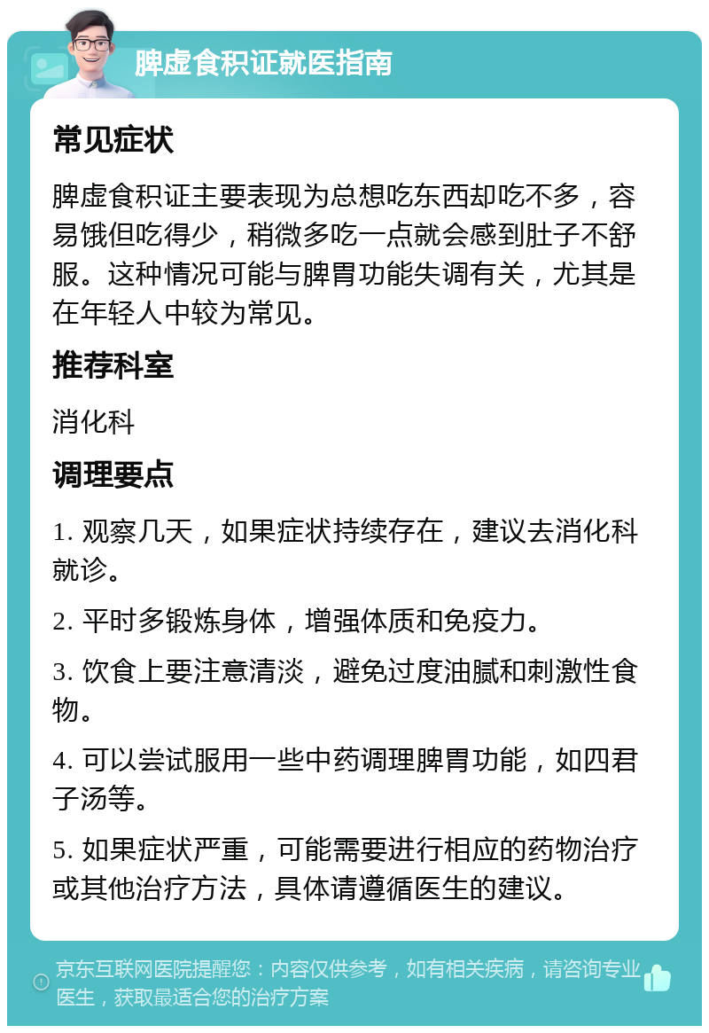 脾虚食积证就医指南 常见症状 脾虚食积证主要表现为总想吃东西却吃不多，容易饿但吃得少，稍微多吃一点就会感到肚子不舒服。这种情况可能与脾胃功能失调有关，尤其是在年轻人中较为常见。 推荐科室 消化科 调理要点 1. 观察几天，如果症状持续存在，建议去消化科就诊。 2. 平时多锻炼身体，增强体质和免疫力。 3. 饮食上要注意清淡，避免过度油腻和刺激性食物。 4. 可以尝试服用一些中药调理脾胃功能，如四君子汤等。 5. 如果症状严重，可能需要进行相应的药物治疗或其他治疗方法，具体请遵循医生的建议。