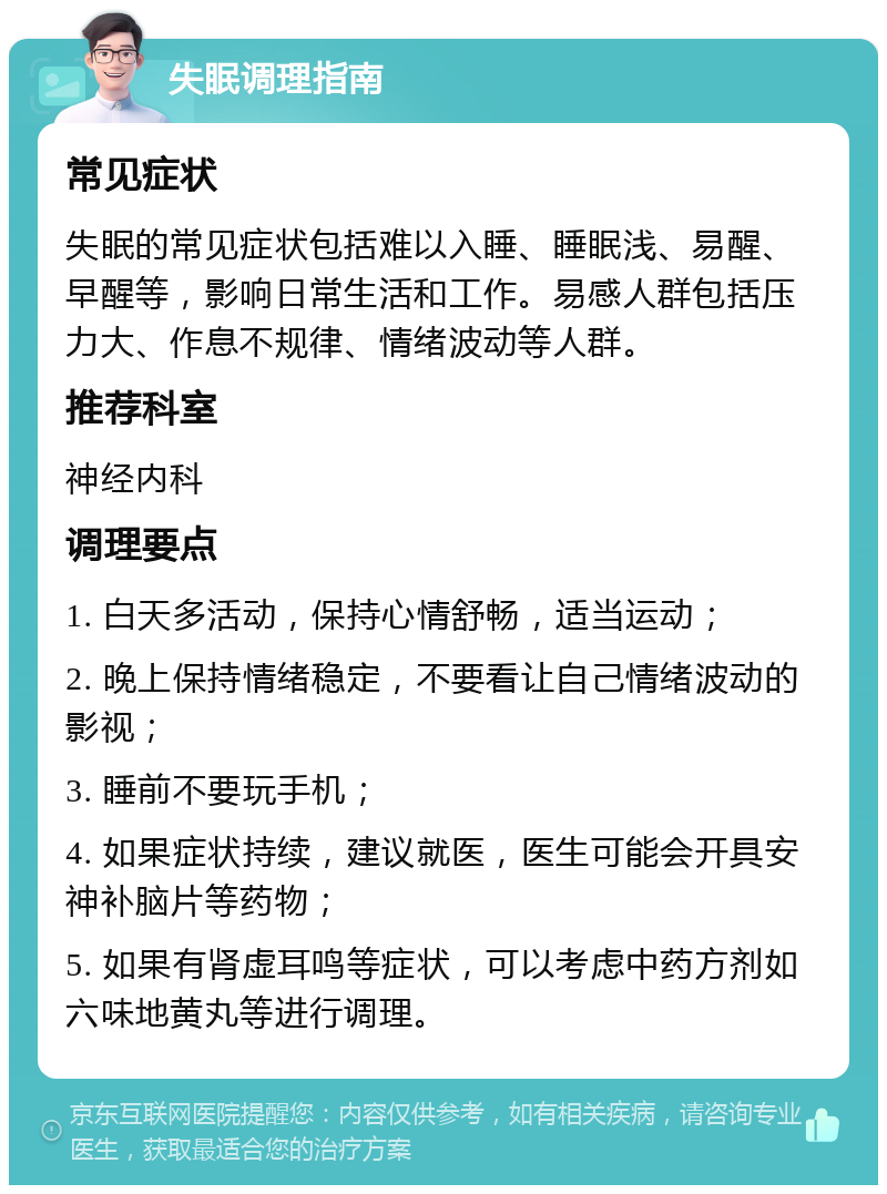 失眠调理指南 常见症状 失眠的常见症状包括难以入睡、睡眠浅、易醒、早醒等，影响日常生活和工作。易感人群包括压力大、作息不规律、情绪波动等人群。 推荐科室 神经内科 调理要点 1. 白天多活动，保持心情舒畅，适当运动； 2. 晚上保持情绪稳定，不要看让自己情绪波动的影视； 3. 睡前不要玩手机； 4. 如果症状持续，建议就医，医生可能会开具安神补脑片等药物； 5. 如果有肾虚耳鸣等症状，可以考虑中药方剂如六味地黄丸等进行调理。