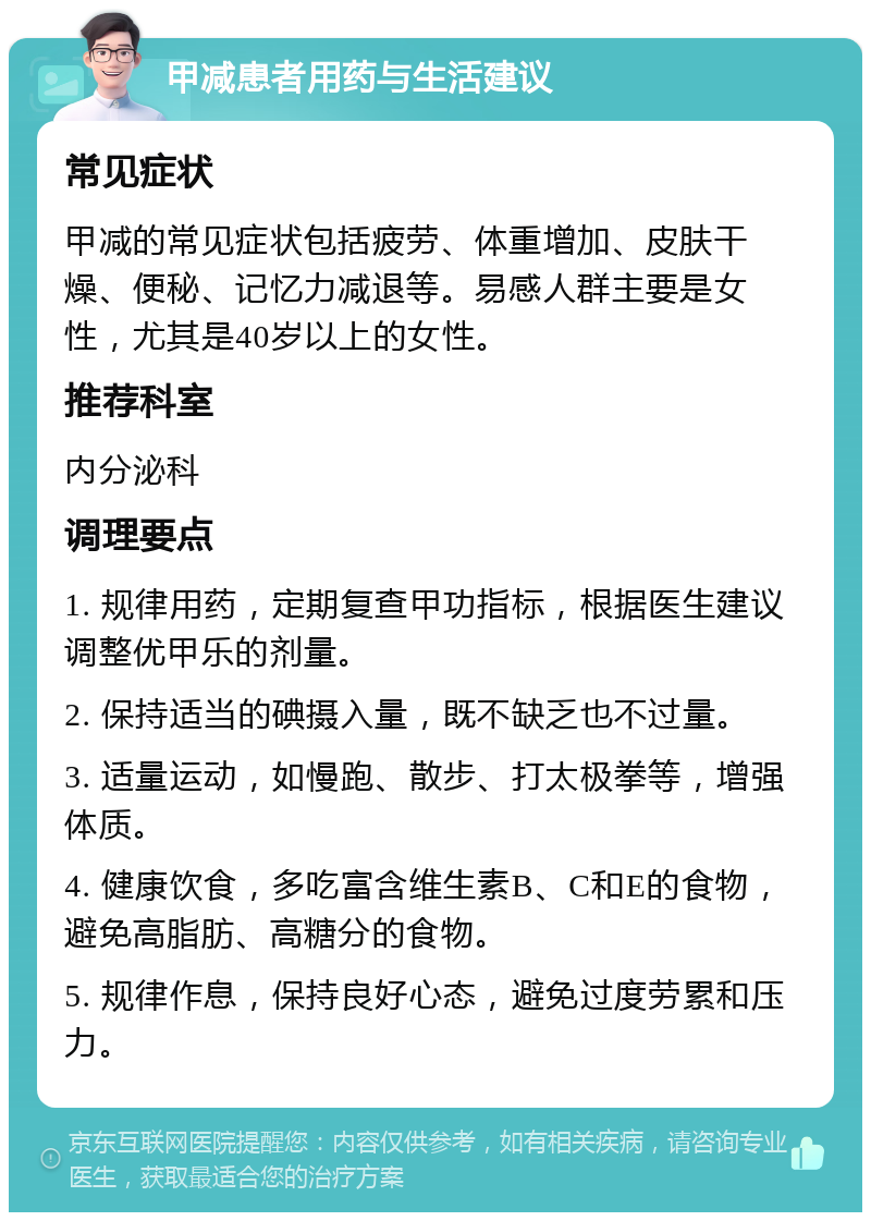 甲减患者用药与生活建议 常见症状 甲减的常见症状包括疲劳、体重增加、皮肤干燥、便秘、记忆力减退等。易感人群主要是女性，尤其是40岁以上的女性。 推荐科室 内分泌科 调理要点 1. 规律用药，定期复查甲功指标，根据医生建议调整优甲乐的剂量。 2. 保持适当的碘摄入量，既不缺乏也不过量。 3. 适量运动，如慢跑、散步、打太极拳等，增强体质。 4. 健康饮食，多吃富含维生素B、C和E的食物，避免高脂肪、高糖分的食物。 5. 规律作息，保持良好心态，避免过度劳累和压力。