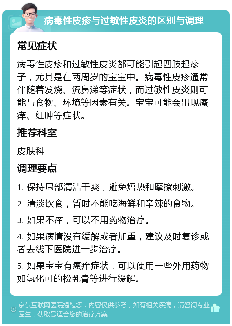 病毒性皮疹与过敏性皮炎的区别与调理 常见症状 病毒性皮疹和过敏性皮炎都可能引起四肢起疹子，尤其是在两周岁的宝宝中。病毒性皮疹通常伴随着发烧、流鼻涕等症状，而过敏性皮炎则可能与食物、环境等因素有关。宝宝可能会出现瘙痒、红肿等症状。 推荐科室 皮肤科 调理要点 1. 保持局部清洁干爽，避免焐热和摩擦刺激。 2. 清淡饮食，暂时不能吃海鲜和辛辣的食物。 3. 如果不痒，可以不用药物治疗。 4. 如果病情没有缓解或者加重，建议及时复诊或者去线下医院进一步治疗。 5. 如果宝宝有瘙痒症状，可以使用一些外用药物如氢化可的松乳膏等进行缓解。