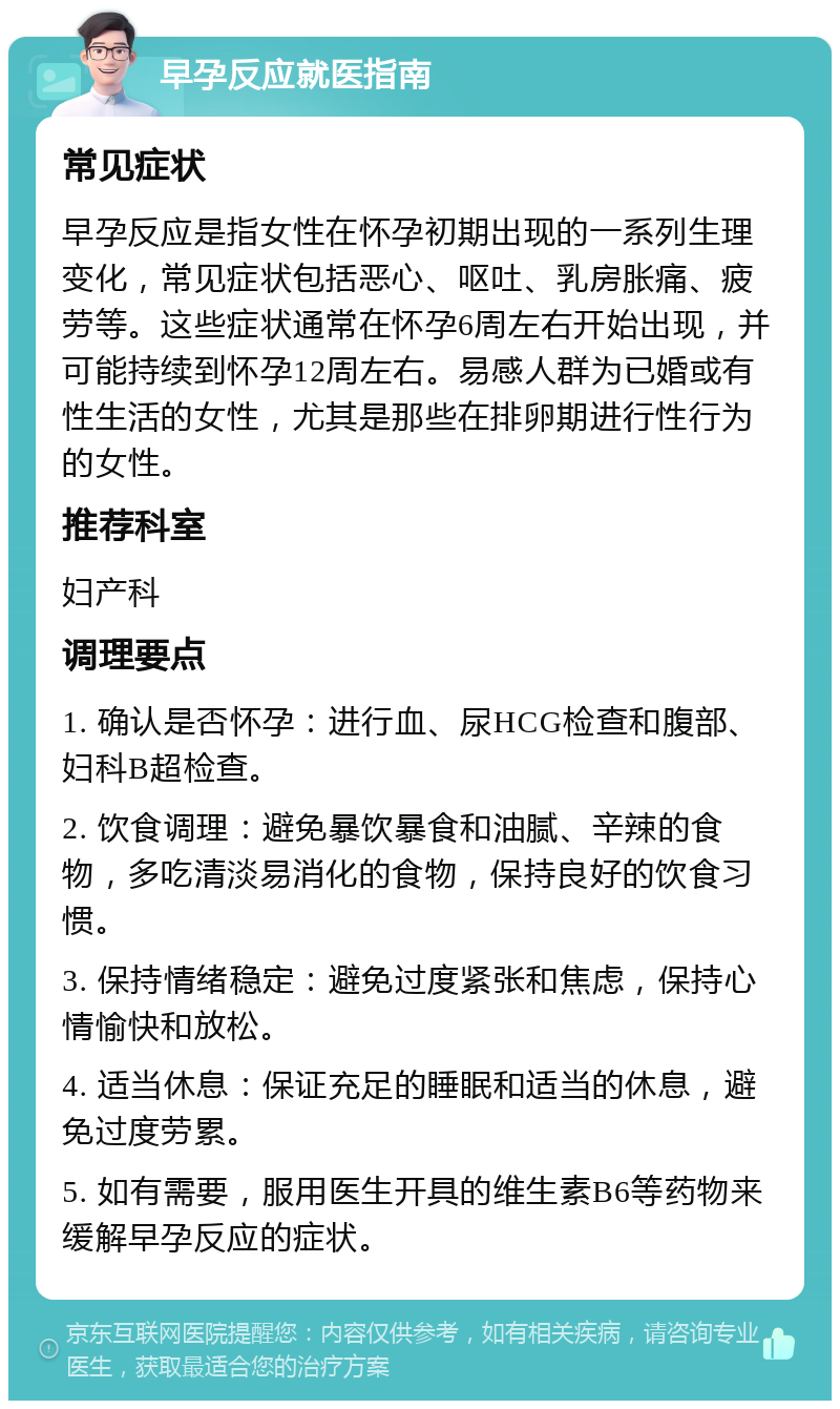 早孕反应就医指南 常见症状 早孕反应是指女性在怀孕初期出现的一系列生理变化，常见症状包括恶心、呕吐、乳房胀痛、疲劳等。这些症状通常在怀孕6周左右开始出现，并可能持续到怀孕12周左右。易感人群为已婚或有性生活的女性，尤其是那些在排卵期进行性行为的女性。 推荐科室 妇产科 调理要点 1. 确认是否怀孕：进行血、尿HCG检查和腹部、妇科B超检查。 2. 饮食调理：避免暴饮暴食和油腻、辛辣的食物，多吃清淡易消化的食物，保持良好的饮食习惯。 3. 保持情绪稳定：避免过度紧张和焦虑，保持心情愉快和放松。 4. 适当休息：保证充足的睡眠和适当的休息，避免过度劳累。 5. 如有需要，服用医生开具的维生素B6等药物来缓解早孕反应的症状。