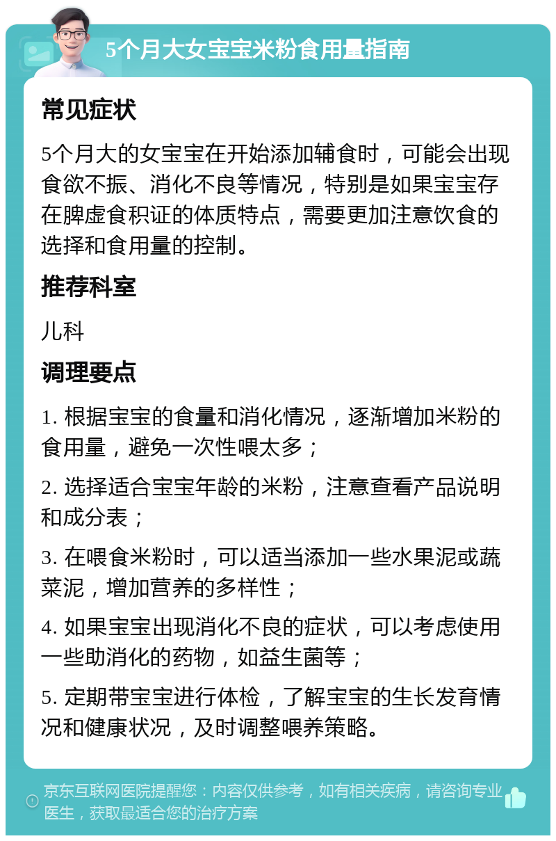 5个月大女宝宝米粉食用量指南 常见症状 5个月大的女宝宝在开始添加辅食时，可能会出现食欲不振、消化不良等情况，特别是如果宝宝存在脾虚食积证的体质特点，需要更加注意饮食的选择和食用量的控制。 推荐科室 儿科 调理要点 1. 根据宝宝的食量和消化情况，逐渐增加米粉的食用量，避免一次性喂太多； 2. 选择适合宝宝年龄的米粉，注意查看产品说明和成分表； 3. 在喂食米粉时，可以适当添加一些水果泥或蔬菜泥，增加营养的多样性； 4. 如果宝宝出现消化不良的症状，可以考虑使用一些助消化的药物，如益生菌等； 5. 定期带宝宝进行体检，了解宝宝的生长发育情况和健康状况，及时调整喂养策略。