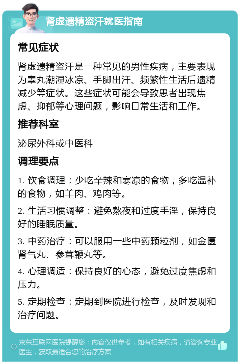 肾虚遗精盗汗就医指南 常见症状 肾虚遗精盗汗是一种常见的男性疾病，主要表现为睾丸潮湿冰凉、手脚出汗、频繁性生活后遗精减少等症状。这些症状可能会导致患者出现焦虑、抑郁等心理问题，影响日常生活和工作。 推荐科室 泌尿外科或中医科 调理要点 1. 饮食调理：少吃辛辣和寒凉的食物，多吃温补的食物，如羊肉、鸡肉等。 2. 生活习惯调整：避免熬夜和过度手淫，保持良好的睡眠质量。 3. 中药治疗：可以服用一些中药颗粒剂，如金匮肾气丸、参茸鞭丸等。 4. 心理调适：保持良好的心态，避免过度焦虑和压力。 5. 定期检查：定期到医院进行检查，及时发现和治疗问题。