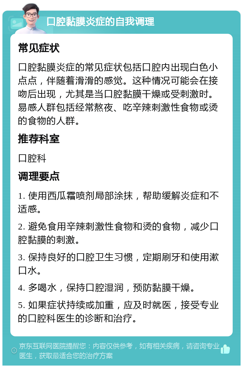 口腔黏膜炎症的自我调理 常见症状 口腔黏膜炎症的常见症状包括口腔内出现白色小点点，伴随着滑滑的感觉。这种情况可能会在接吻后出现，尤其是当口腔黏膜干燥或受刺激时。易感人群包括经常熬夜、吃辛辣刺激性食物或烫的食物的人群。 推荐科室 口腔科 调理要点 1. 使用西瓜霜喷剂局部涂抹，帮助缓解炎症和不适感。 2. 避免食用辛辣刺激性食物和烫的食物，减少口腔黏膜的刺激。 3. 保持良好的口腔卫生习惯，定期刷牙和使用漱口水。 4. 多喝水，保持口腔湿润，预防黏膜干燥。 5. 如果症状持续或加重，应及时就医，接受专业的口腔科医生的诊断和治疗。