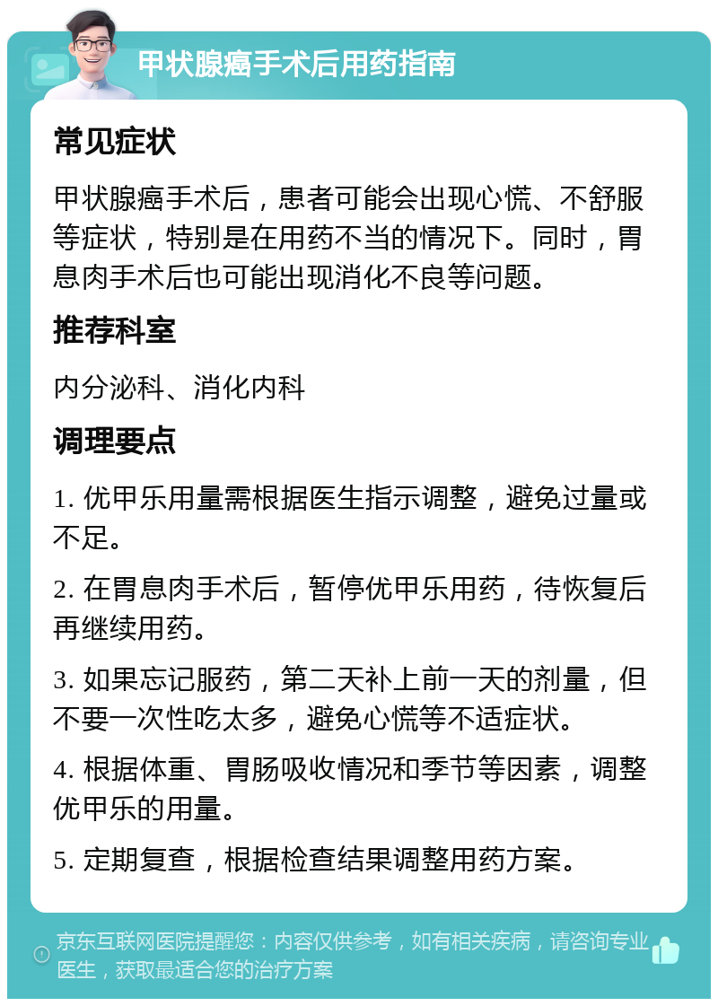 甲状腺癌手术后用药指南 常见症状 甲状腺癌手术后，患者可能会出现心慌、不舒服等症状，特别是在用药不当的情况下。同时，胃息肉手术后也可能出现消化不良等问题。 推荐科室 内分泌科、消化内科 调理要点 1. 优甲乐用量需根据医生指示调整，避免过量或不足。 2. 在胃息肉手术后，暂停优甲乐用药，待恢复后再继续用药。 3. 如果忘记服药，第二天补上前一天的剂量，但不要一次性吃太多，避免心慌等不适症状。 4. 根据体重、胃肠吸收情况和季节等因素，调整优甲乐的用量。 5. 定期复查，根据检查结果调整用药方案。