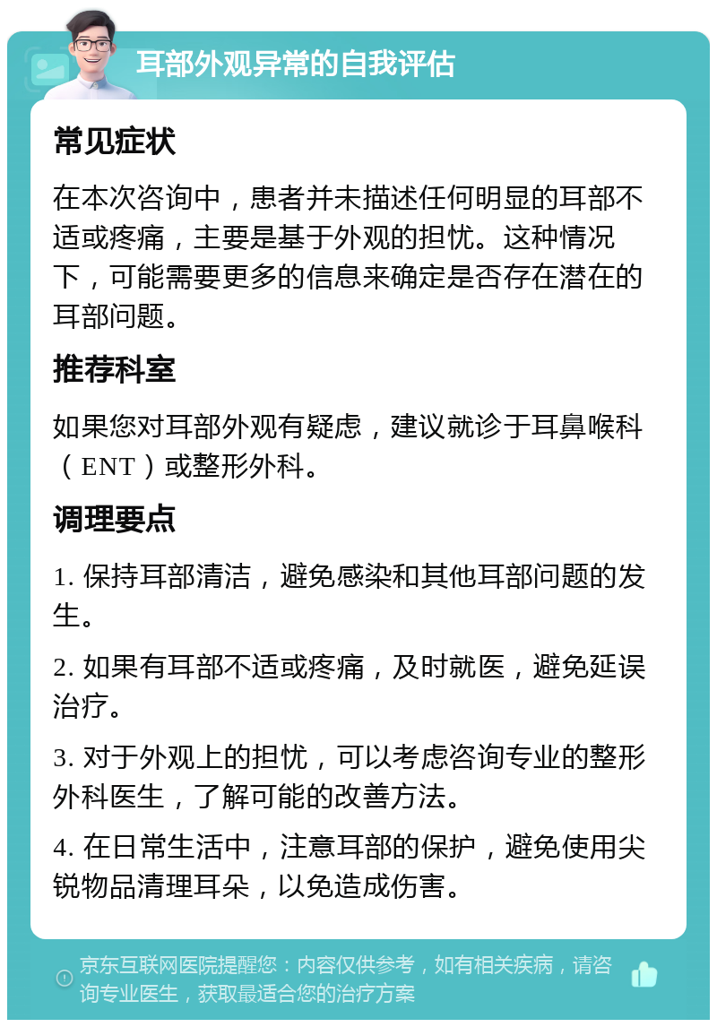 耳部外观异常的自我评估 常见症状 在本次咨询中，患者并未描述任何明显的耳部不适或疼痛，主要是基于外观的担忧。这种情况下，可能需要更多的信息来确定是否存在潜在的耳部问题。 推荐科室 如果您对耳部外观有疑虑，建议就诊于耳鼻喉科（ENT）或整形外科。 调理要点 1. 保持耳部清洁，避免感染和其他耳部问题的发生。 2. 如果有耳部不适或疼痛，及时就医，避免延误治疗。 3. 对于外观上的担忧，可以考虑咨询专业的整形外科医生，了解可能的改善方法。 4. 在日常生活中，注意耳部的保护，避免使用尖锐物品清理耳朵，以免造成伤害。