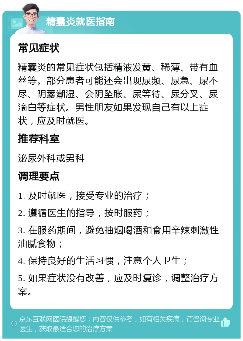 精囊炎就医指南 常见症状 精囊炎的常见症状包括精液发黄、稀薄、带有血丝等。部分患者可能还会出现尿频、尿急、尿不尽、阴囊潮湿、会阴坠胀、尿等待、尿分叉、尿滴白等症状。男性朋友如果发现自己有以上症状，应及时就医。 推荐科室 泌尿外科或男科 调理要点 1. 及时就医，接受专业的治疗； 2. 遵循医生的指导，按时服药； 3. 在服药期间，避免抽烟喝酒和食用辛辣刺激性油腻食物； 4. 保持良好的生活习惯，注意个人卫生； 5. 如果症状没有改善，应及时复诊，调整治疗方案。