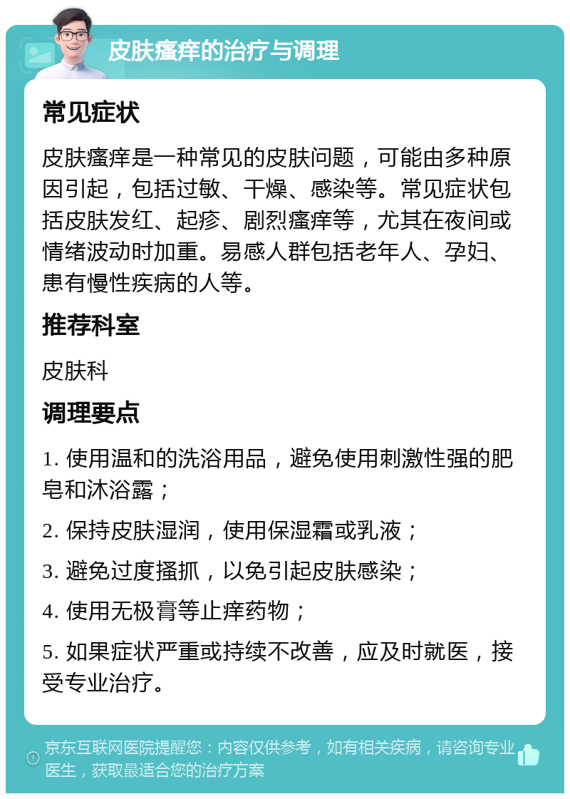 皮肤瘙痒的治疗与调理 常见症状 皮肤瘙痒是一种常见的皮肤问题，可能由多种原因引起，包括过敏、干燥、感染等。常见症状包括皮肤发红、起疹、剧烈瘙痒等，尤其在夜间或情绪波动时加重。易感人群包括老年人、孕妇、患有慢性疾病的人等。 推荐科室 皮肤科 调理要点 1. 使用温和的洗浴用品，避免使用刺激性强的肥皂和沐浴露； 2. 保持皮肤湿润，使用保湿霜或乳液； 3. 避免过度搔抓，以免引起皮肤感染； 4. 使用无极膏等止痒药物； 5. 如果症状严重或持续不改善，应及时就医，接受专业治疗。