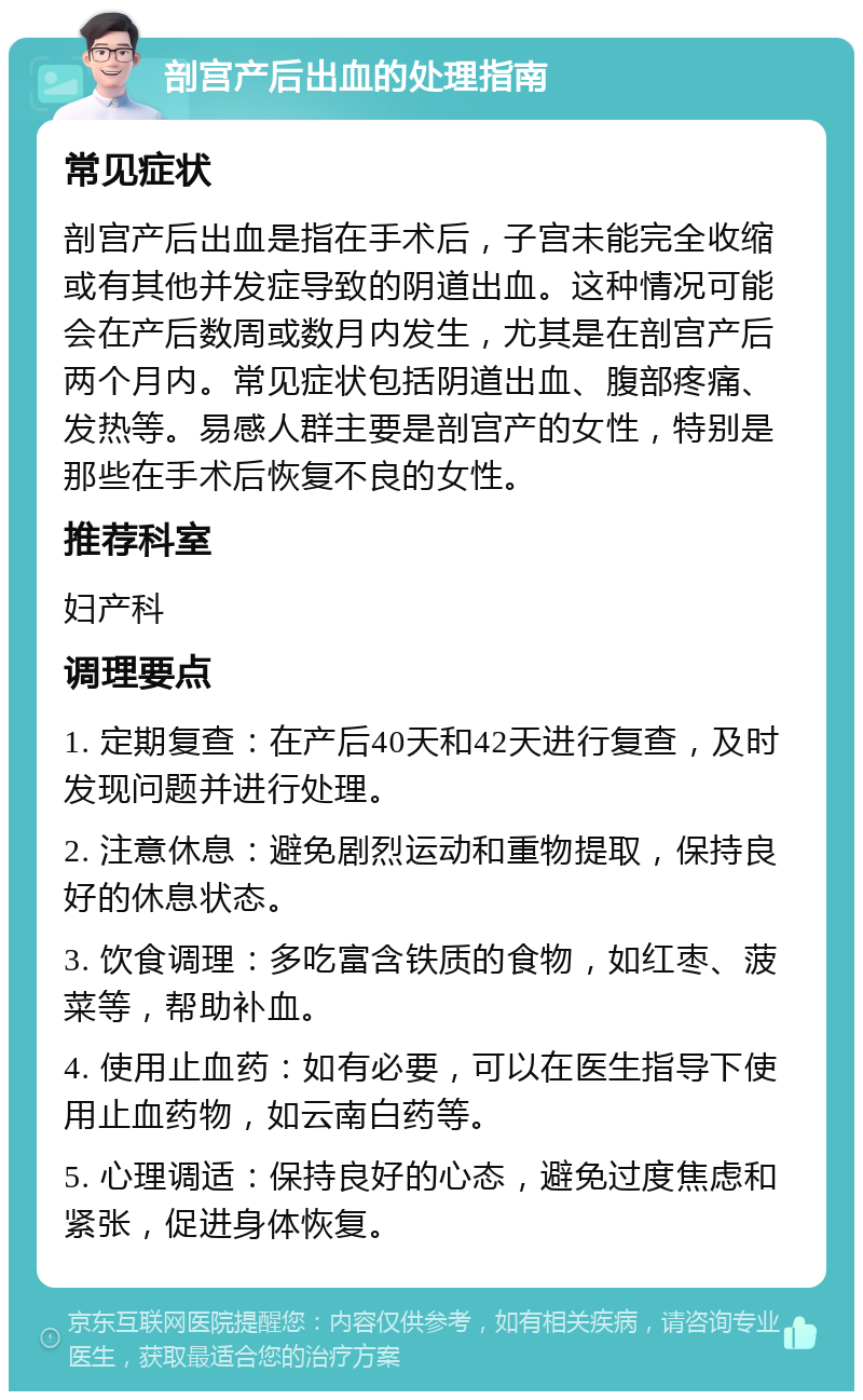 剖宫产后出血的处理指南 常见症状 剖宫产后出血是指在手术后，子宫未能完全收缩或有其他并发症导致的阴道出血。这种情况可能会在产后数周或数月内发生，尤其是在剖宫产后两个月内。常见症状包括阴道出血、腹部疼痛、发热等。易感人群主要是剖宫产的女性，特别是那些在手术后恢复不良的女性。 推荐科室 妇产科 调理要点 1. 定期复查：在产后40天和42天进行复查，及时发现问题并进行处理。 2. 注意休息：避免剧烈运动和重物提取，保持良好的休息状态。 3. 饮食调理：多吃富含铁质的食物，如红枣、菠菜等，帮助补血。 4. 使用止血药：如有必要，可以在医生指导下使用止血药物，如云南白药等。 5. 心理调适：保持良好的心态，避免过度焦虑和紧张，促进身体恢复。