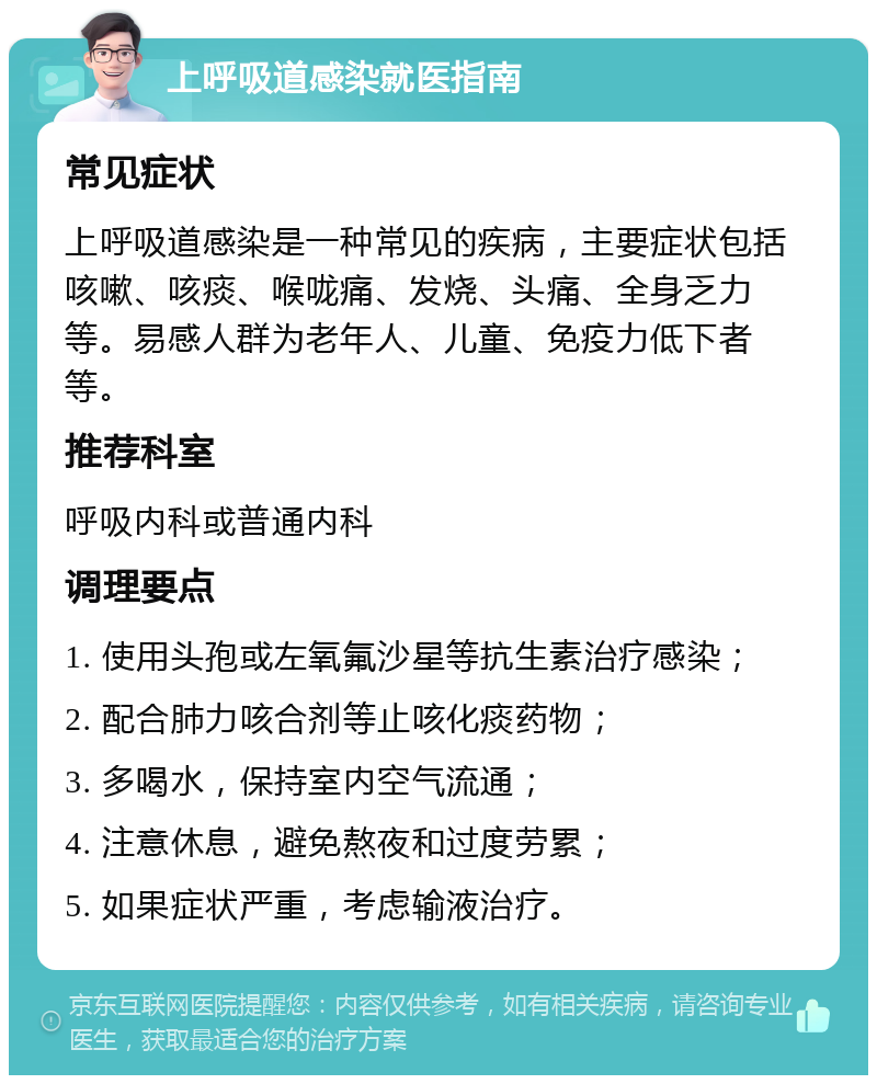 上呼吸道感染就医指南 常见症状 上呼吸道感染是一种常见的疾病，主要症状包括咳嗽、咳痰、喉咙痛、发烧、头痛、全身乏力等。易感人群为老年人、儿童、免疫力低下者等。 推荐科室 呼吸内科或普通内科 调理要点 1. 使用头孢或左氧氟沙星等抗生素治疗感染； 2. 配合肺力咳合剂等止咳化痰药物； 3. 多喝水，保持室内空气流通； 4. 注意休息，避免熬夜和过度劳累； 5. 如果症状严重，考虑输液治疗。