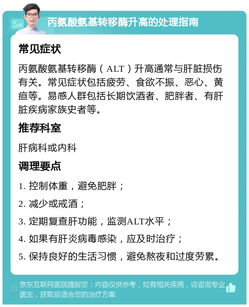 丙氨酸氨基转移酶升高的处理指南 常见症状 丙氨酸氨基转移酶（ALT）升高通常与肝脏损伤有关。常见症状包括疲劳、食欲不振、恶心、黄疸等。易感人群包括长期饮酒者、肥胖者、有肝脏疾病家族史者等。 推荐科室 肝病科或内科 调理要点 1. 控制体重，避免肥胖； 2. 减少或戒酒； 3. 定期复查肝功能，监测ALT水平； 4. 如果有肝炎病毒感染，应及时治疗； 5. 保持良好的生活习惯，避免熬夜和过度劳累。