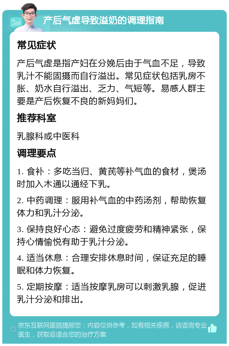 产后气虚导致溢奶的调理指南 常见症状 产后气虚是指产妇在分娩后由于气血不足，导致乳汁不能固摄而自行溢出。常见症状包括乳房不胀、奶水自行溢出、乏力、气短等。易感人群主要是产后恢复不良的新妈妈们。 推荐科室 乳腺科或中医科 调理要点 1. 食补：多吃当归、黄芪等补气血的食材，煲汤时加入木通以通经下乳。 2. 中药调理：服用补气血的中药汤剂，帮助恢复体力和乳汁分泌。 3. 保持良好心态：避免过度疲劳和精神紧张，保持心情愉悦有助于乳汁分泌。 4. 适当休息：合理安排休息时间，保证充足的睡眠和体力恢复。 5. 定期按摩：适当按摩乳房可以刺激乳腺，促进乳汁分泌和排出。