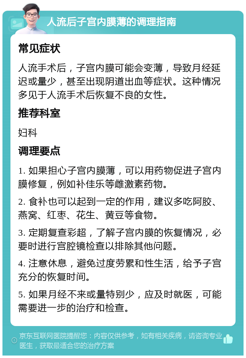 人流后子宫内膜薄的调理指南 常见症状 人流手术后，子宫内膜可能会变薄，导致月经延迟或量少，甚至出现阴道出血等症状。这种情况多见于人流手术后恢复不良的女性。 推荐科室 妇科 调理要点 1. 如果担心子宫内膜薄，可以用药物促进子宫内膜修复，例如补佳乐等雌激素药物。 2. 食补也可以起到一定的作用，建议多吃阿胶、燕窝、红枣、花生、黄豆等食物。 3. 定期复查彩超，了解子宫内膜的恢复情况，必要时进行宫腔镜检查以排除其他问题。 4. 注意休息，避免过度劳累和性生活，给予子宫充分的恢复时间。 5. 如果月经不来或量特别少，应及时就医，可能需要进一步的治疗和检查。