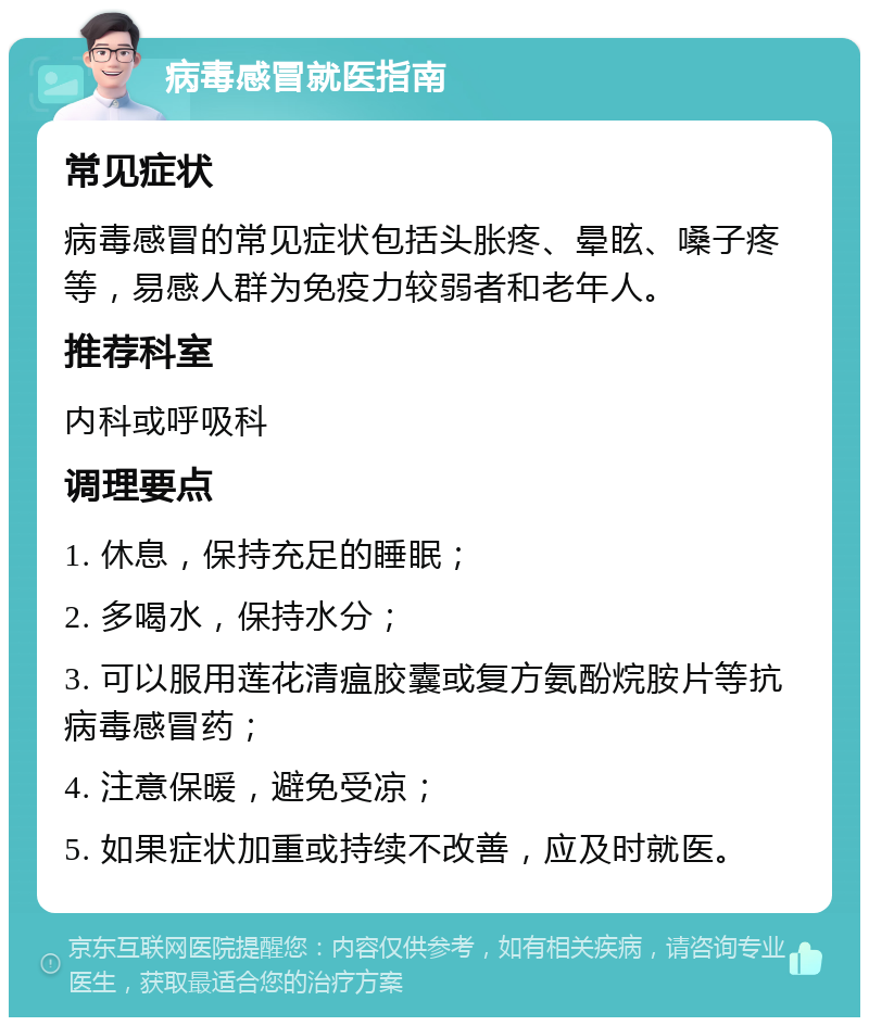 病毒感冒就医指南 常见症状 病毒感冒的常见症状包括头胀疼、晕眩、嗓子疼等，易感人群为免疫力较弱者和老年人。 推荐科室 内科或呼吸科 调理要点 1. 休息，保持充足的睡眠； 2. 多喝水，保持水分； 3. 可以服用莲花清瘟胶囊或复方氨酚烷胺片等抗病毒感冒药； 4. 注意保暖，避免受凉； 5. 如果症状加重或持续不改善，应及时就医。