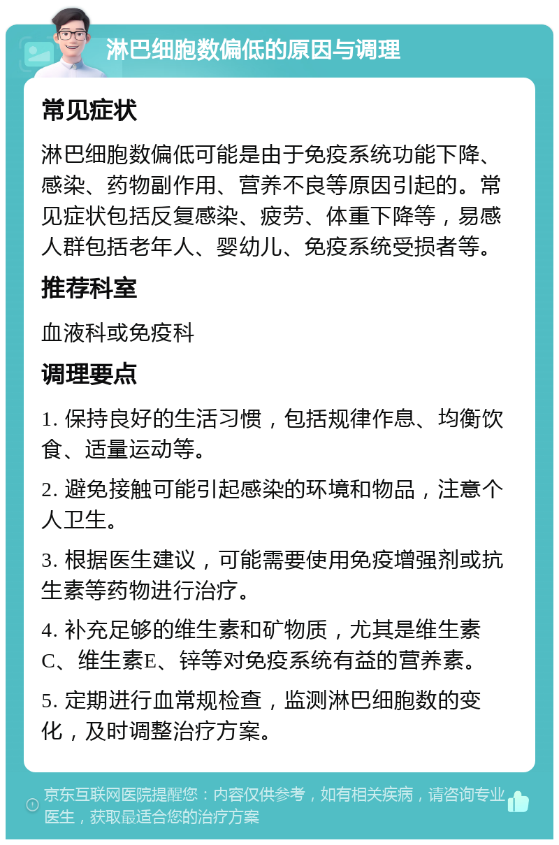 淋巴细胞数偏低的原因与调理 常见症状 淋巴细胞数偏低可能是由于免疫系统功能下降、感染、药物副作用、营养不良等原因引起的。常见症状包括反复感染、疲劳、体重下降等，易感人群包括老年人、婴幼儿、免疫系统受损者等。 推荐科室 血液科或免疫科 调理要点 1. 保持良好的生活习惯，包括规律作息、均衡饮食、适量运动等。 2. 避免接触可能引起感染的环境和物品，注意个人卫生。 3. 根据医生建议，可能需要使用免疫增强剂或抗生素等药物进行治疗。 4. 补充足够的维生素和矿物质，尤其是维生素C、维生素E、锌等对免疫系统有益的营养素。 5. 定期进行血常规检查，监测淋巴细胞数的变化，及时调整治疗方案。