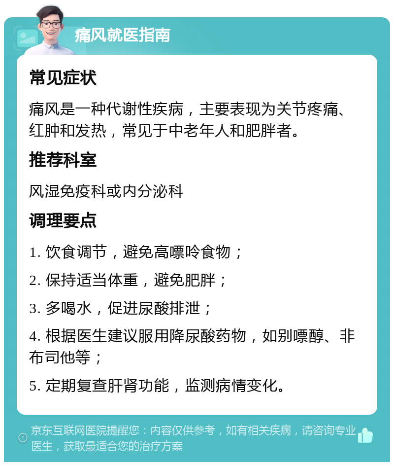 痛风就医指南 常见症状 痛风是一种代谢性疾病，主要表现为关节疼痛、红肿和发热，常见于中老年人和肥胖者。 推荐科室 风湿免疫科或内分泌科 调理要点 1. 饮食调节，避免高嘌呤食物； 2. 保持适当体重，避免肥胖； 3. 多喝水，促进尿酸排泄； 4. 根据医生建议服用降尿酸药物，如别嘌醇、非布司他等； 5. 定期复查肝肾功能，监测病情变化。