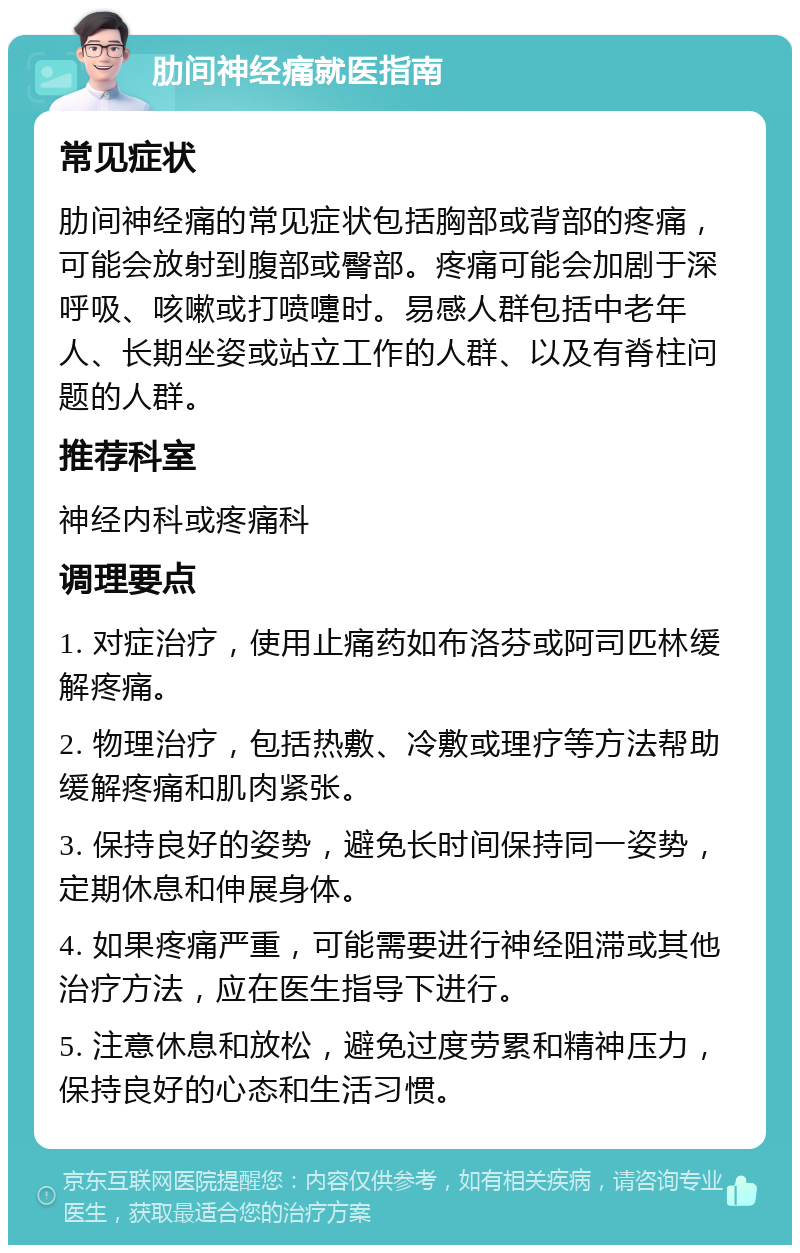 肋间神经痛就医指南 常见症状 肋间神经痛的常见症状包括胸部或背部的疼痛，可能会放射到腹部或臀部。疼痛可能会加剧于深呼吸、咳嗽或打喷嚏时。易感人群包括中老年人、长期坐姿或站立工作的人群、以及有脊柱问题的人群。 推荐科室 神经内科或疼痛科 调理要点 1. 对症治疗，使用止痛药如布洛芬或阿司匹林缓解疼痛。 2. 物理治疗，包括热敷、冷敷或理疗等方法帮助缓解疼痛和肌肉紧张。 3. 保持良好的姿势，避免长时间保持同一姿势，定期休息和伸展身体。 4. 如果疼痛严重，可能需要进行神经阻滞或其他治疗方法，应在医生指导下进行。 5. 注意休息和放松，避免过度劳累和精神压力，保持良好的心态和生活习惯。