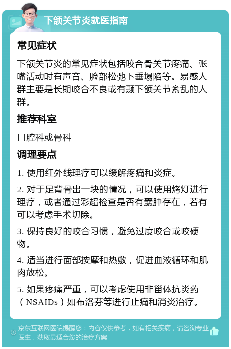 下颌关节炎就医指南 常见症状 下颌关节炎的常见症状包括咬合骨关节疼痛、张嘴活动时有声音、脸部松弛下垂塌陷等。易感人群主要是长期咬合不良或有颞下颌关节紊乱的人群。 推荐科室 口腔科或骨科 调理要点 1. 使用红外线理疗可以缓解疼痛和炎症。 2. 对于足背骨出一块的情况，可以使用烤灯进行理疗，或者通过彩超检查是否有囊肿存在，若有可以考虑手术切除。 3. 保持良好的咬合习惯，避免过度咬合或咬硬物。 4. 适当进行面部按摩和热敷，促进血液循环和肌肉放松。 5. 如果疼痛严重，可以考虑使用非甾体抗炎药（NSAIDs）如布洛芬等进行止痛和消炎治疗。