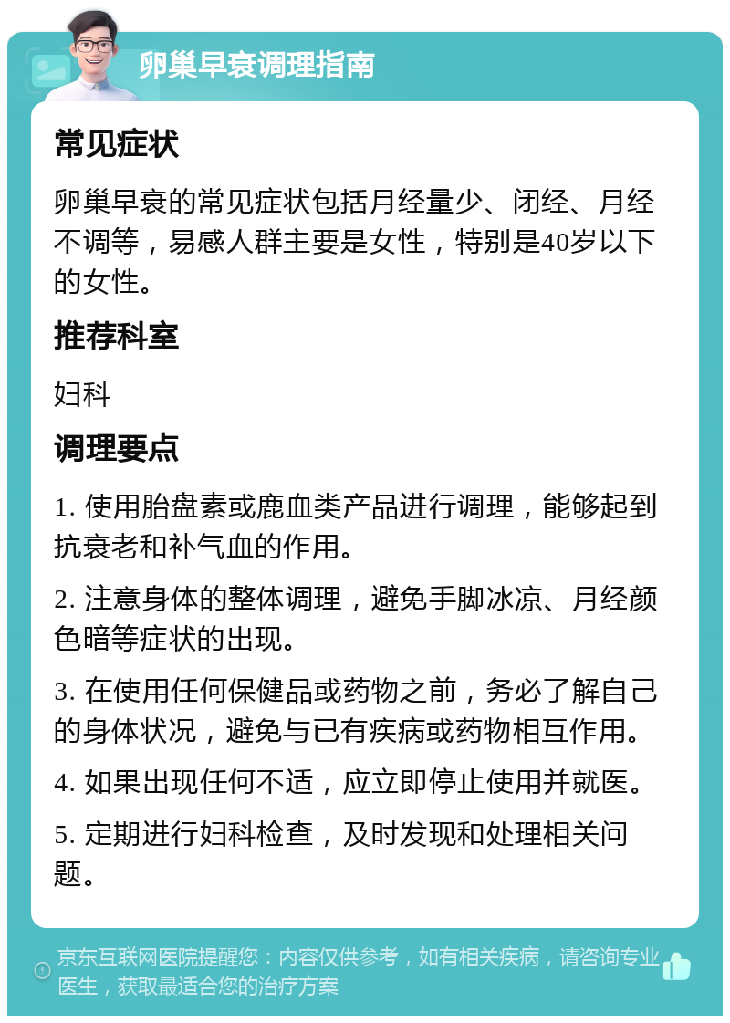 卵巢早衰调理指南 常见症状 卵巢早衰的常见症状包括月经量少、闭经、月经不调等，易感人群主要是女性，特别是40岁以下的女性。 推荐科室 妇科 调理要点 1. 使用胎盘素或鹿血类产品进行调理，能够起到抗衰老和补气血的作用。 2. 注意身体的整体调理，避免手脚冰凉、月经颜色暗等症状的出现。 3. 在使用任何保健品或药物之前，务必了解自己的身体状况，避免与已有疾病或药物相互作用。 4. 如果出现任何不适，应立即停止使用并就医。 5. 定期进行妇科检查，及时发现和处理相关问题。