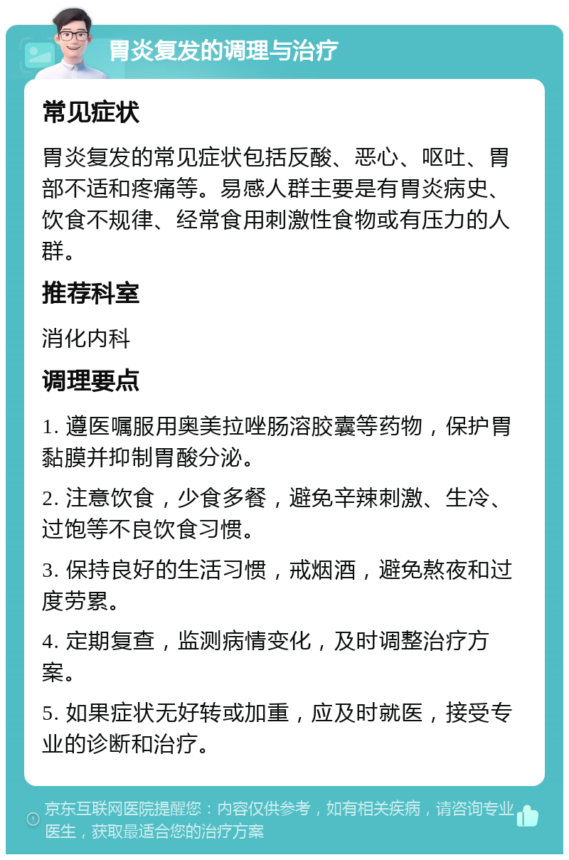 胃炎复发的调理与治疗 常见症状 胃炎复发的常见症状包括反酸、恶心、呕吐、胃部不适和疼痛等。易感人群主要是有胃炎病史、饮食不规律、经常食用刺激性食物或有压力的人群。 推荐科室 消化内科 调理要点 1. 遵医嘱服用奥美拉唑肠溶胶囊等药物，保护胃黏膜并抑制胃酸分泌。 2. 注意饮食，少食多餐，避免辛辣刺激、生冷、过饱等不良饮食习惯。 3. 保持良好的生活习惯，戒烟酒，避免熬夜和过度劳累。 4. 定期复查，监测病情变化，及时调整治疗方案。 5. 如果症状无好转或加重，应及时就医，接受专业的诊断和治疗。