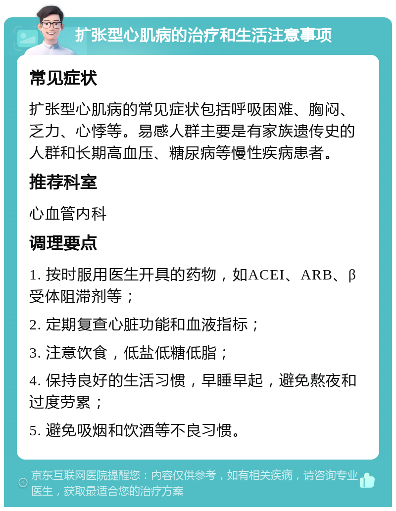 扩张型心肌病的治疗和生活注意事项 常见症状 扩张型心肌病的常见症状包括呼吸困难、胸闷、乏力、心悸等。易感人群主要是有家族遗传史的人群和长期高血压、糖尿病等慢性疾病患者。 推荐科室 心血管内科 调理要点 1. 按时服用医生开具的药物，如ACEI、ARB、β受体阻滞剂等； 2. 定期复查心脏功能和血液指标； 3. 注意饮食，低盐低糖低脂； 4. 保持良好的生活习惯，早睡早起，避免熬夜和过度劳累； 5. 避免吸烟和饮酒等不良习惯。