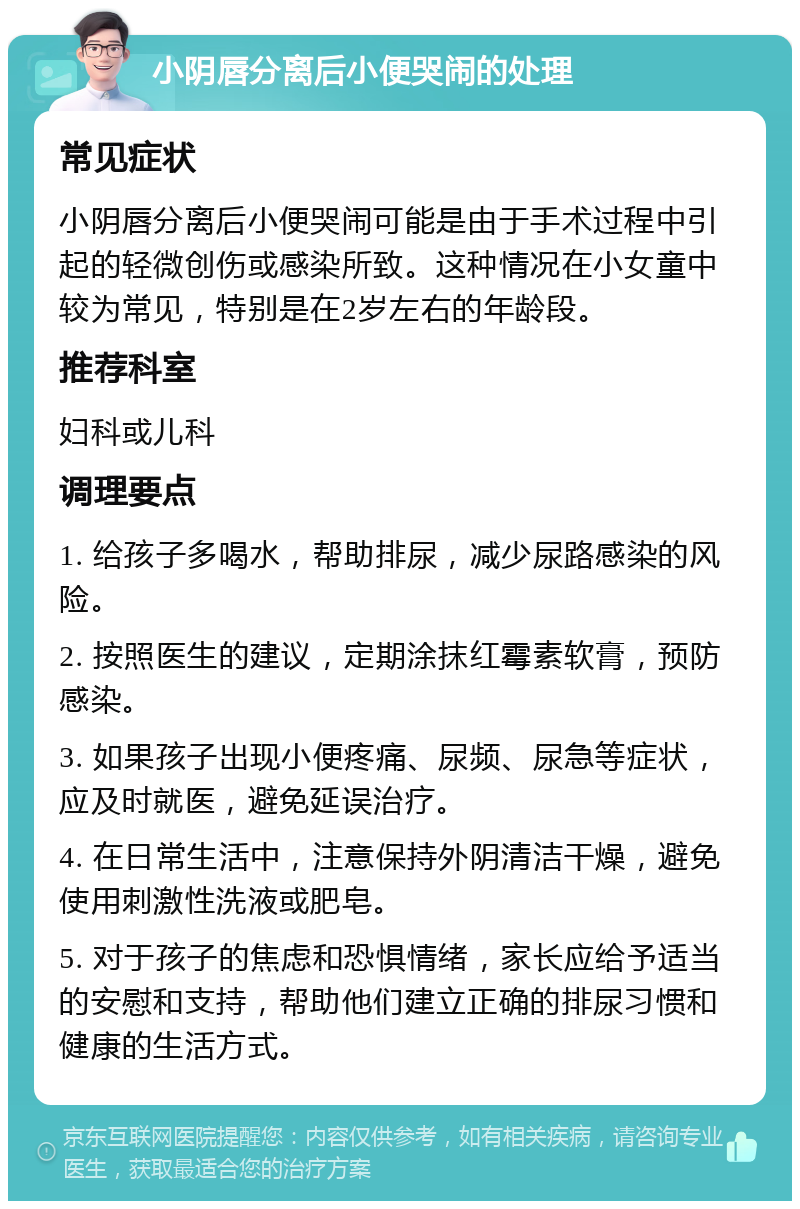 小阴唇分离后小便哭闹的处理 常见症状 小阴唇分离后小便哭闹可能是由于手术过程中引起的轻微创伤或感染所致。这种情况在小女童中较为常见，特别是在2岁左右的年龄段。 推荐科室 妇科或儿科 调理要点 1. 给孩子多喝水，帮助排尿，减少尿路感染的风险。 2. 按照医生的建议，定期涂抹红霉素软膏，预防感染。 3. 如果孩子出现小便疼痛、尿频、尿急等症状，应及时就医，避免延误治疗。 4. 在日常生活中，注意保持外阴清洁干燥，避免使用刺激性洗液或肥皂。 5. 对于孩子的焦虑和恐惧情绪，家长应给予适当的安慰和支持，帮助他们建立正确的排尿习惯和健康的生活方式。