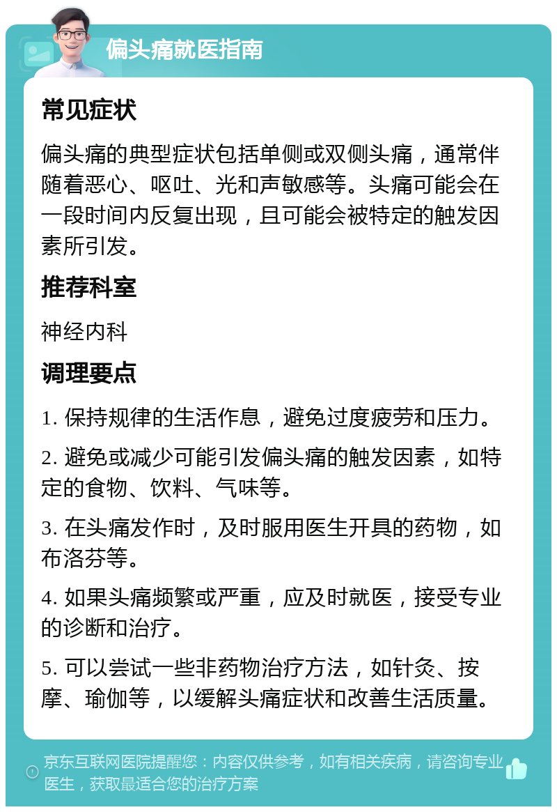 偏头痛就医指南 常见症状 偏头痛的典型症状包括单侧或双侧头痛，通常伴随着恶心、呕吐、光和声敏感等。头痛可能会在一段时间内反复出现，且可能会被特定的触发因素所引发。 推荐科室 神经内科 调理要点 1. 保持规律的生活作息，避免过度疲劳和压力。 2. 避免或减少可能引发偏头痛的触发因素，如特定的食物、饮料、气味等。 3. 在头痛发作时，及时服用医生开具的药物，如布洛芬等。 4. 如果头痛频繁或严重，应及时就医，接受专业的诊断和治疗。 5. 可以尝试一些非药物治疗方法，如针灸、按摩、瑜伽等，以缓解头痛症状和改善生活质量。