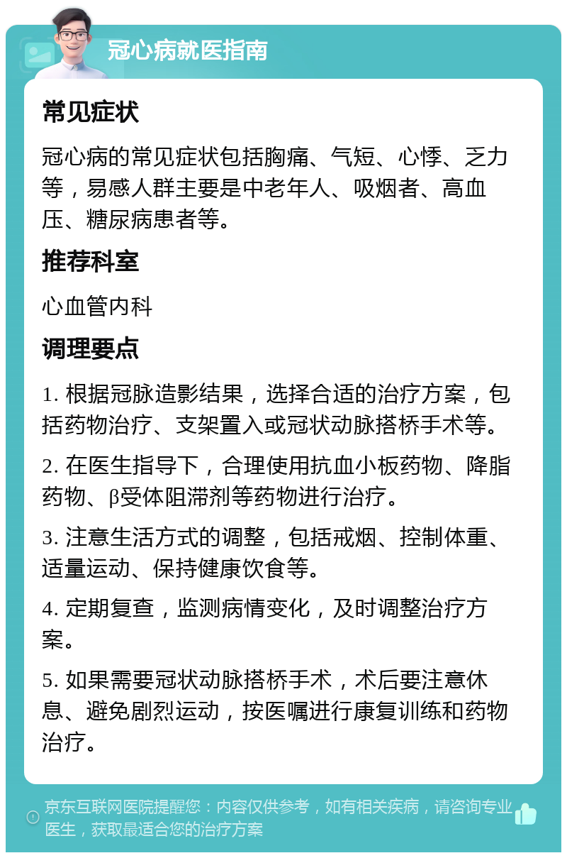 冠心病就医指南 常见症状 冠心病的常见症状包括胸痛、气短、心悸、乏力等，易感人群主要是中老年人、吸烟者、高血压、糖尿病患者等。 推荐科室 心血管内科 调理要点 1. 根据冠脉造影结果，选择合适的治疗方案，包括药物治疗、支架置入或冠状动脉搭桥手术等。 2. 在医生指导下，合理使用抗血小板药物、降脂药物、β受体阻滞剂等药物进行治疗。 3. 注意生活方式的调整，包括戒烟、控制体重、适量运动、保持健康饮食等。 4. 定期复查，监测病情变化，及时调整治疗方案。 5. 如果需要冠状动脉搭桥手术，术后要注意休息、避免剧烈运动，按医嘱进行康复训练和药物治疗。