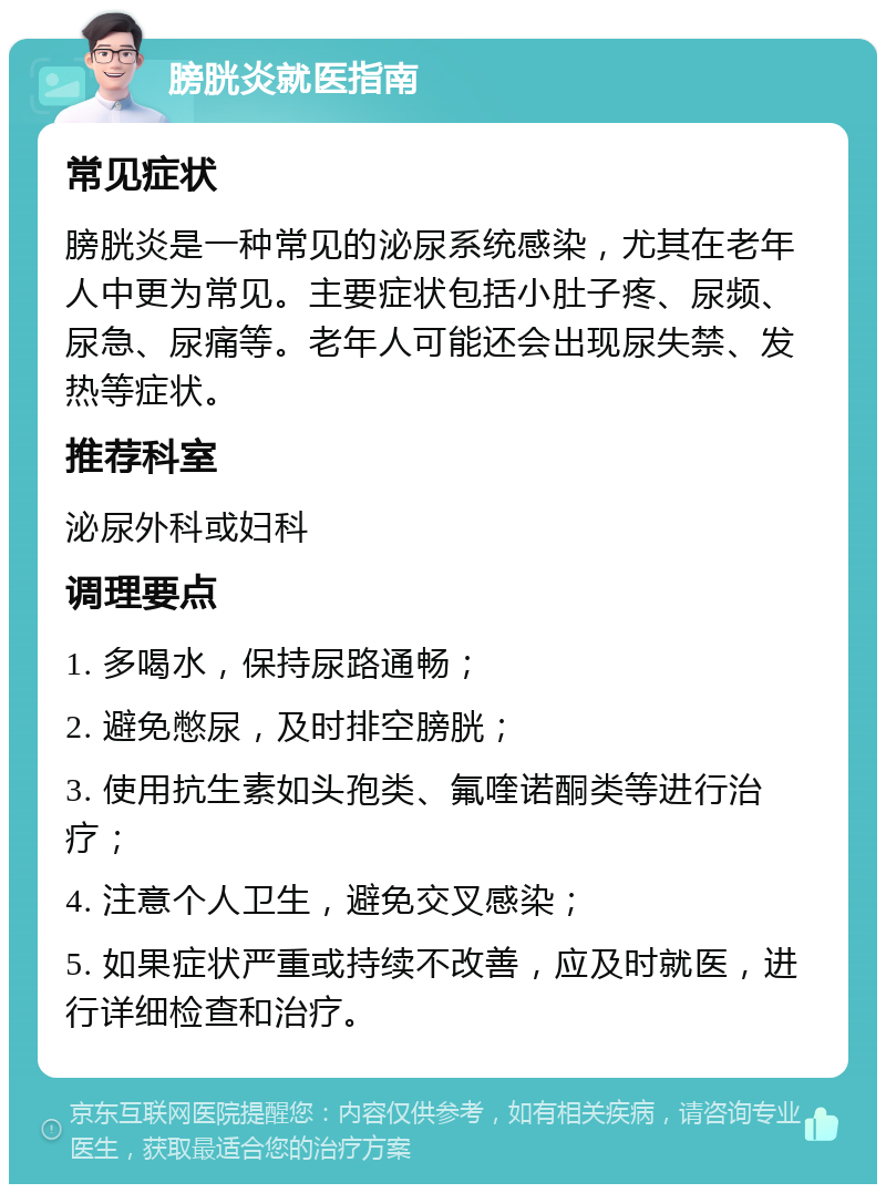 膀胱炎就医指南 常见症状 膀胱炎是一种常见的泌尿系统感染，尤其在老年人中更为常见。主要症状包括小肚子疼、尿频、尿急、尿痛等。老年人可能还会出现尿失禁、发热等症状。 推荐科室 泌尿外科或妇科 调理要点 1. 多喝水，保持尿路通畅； 2. 避免憋尿，及时排空膀胱； 3. 使用抗生素如头孢类、氟喹诺酮类等进行治疗； 4. 注意个人卫生，避免交叉感染； 5. 如果症状严重或持续不改善，应及时就医，进行详细检查和治疗。