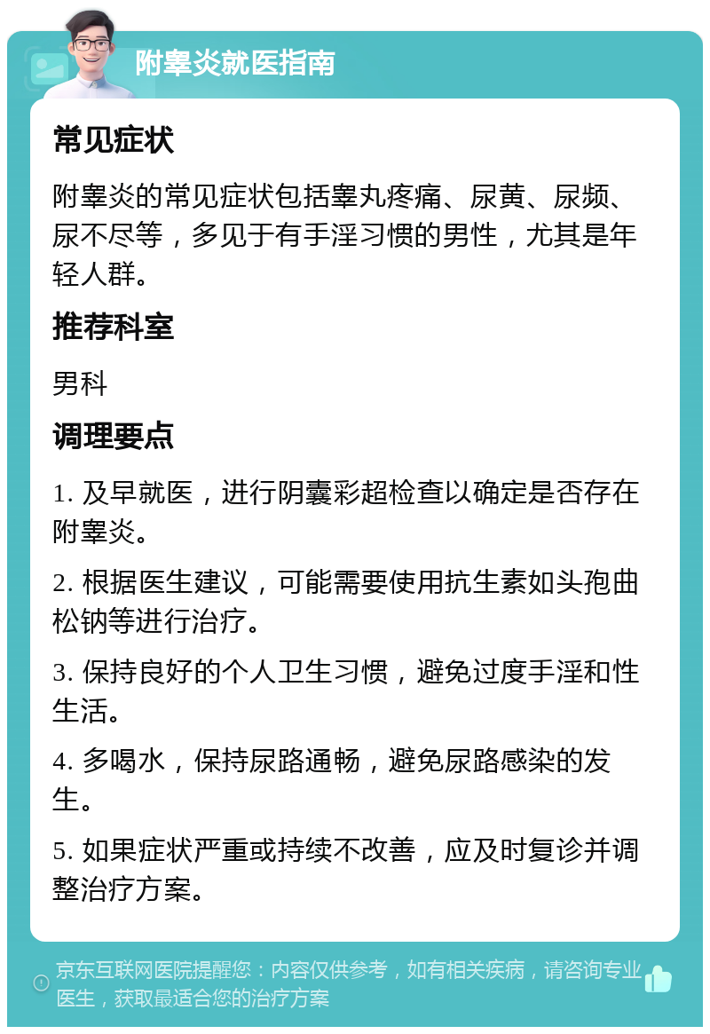 附睾炎就医指南 常见症状 附睾炎的常见症状包括睾丸疼痛、尿黄、尿频、尿不尽等，多见于有手淫习惯的男性，尤其是年轻人群。 推荐科室 男科 调理要点 1. 及早就医，进行阴囊彩超检查以确定是否存在附睾炎。 2. 根据医生建议，可能需要使用抗生素如头孢曲松钠等进行治疗。 3. 保持良好的个人卫生习惯，避免过度手淫和性生活。 4. 多喝水，保持尿路通畅，避免尿路感染的发生。 5. 如果症状严重或持续不改善，应及时复诊并调整治疗方案。