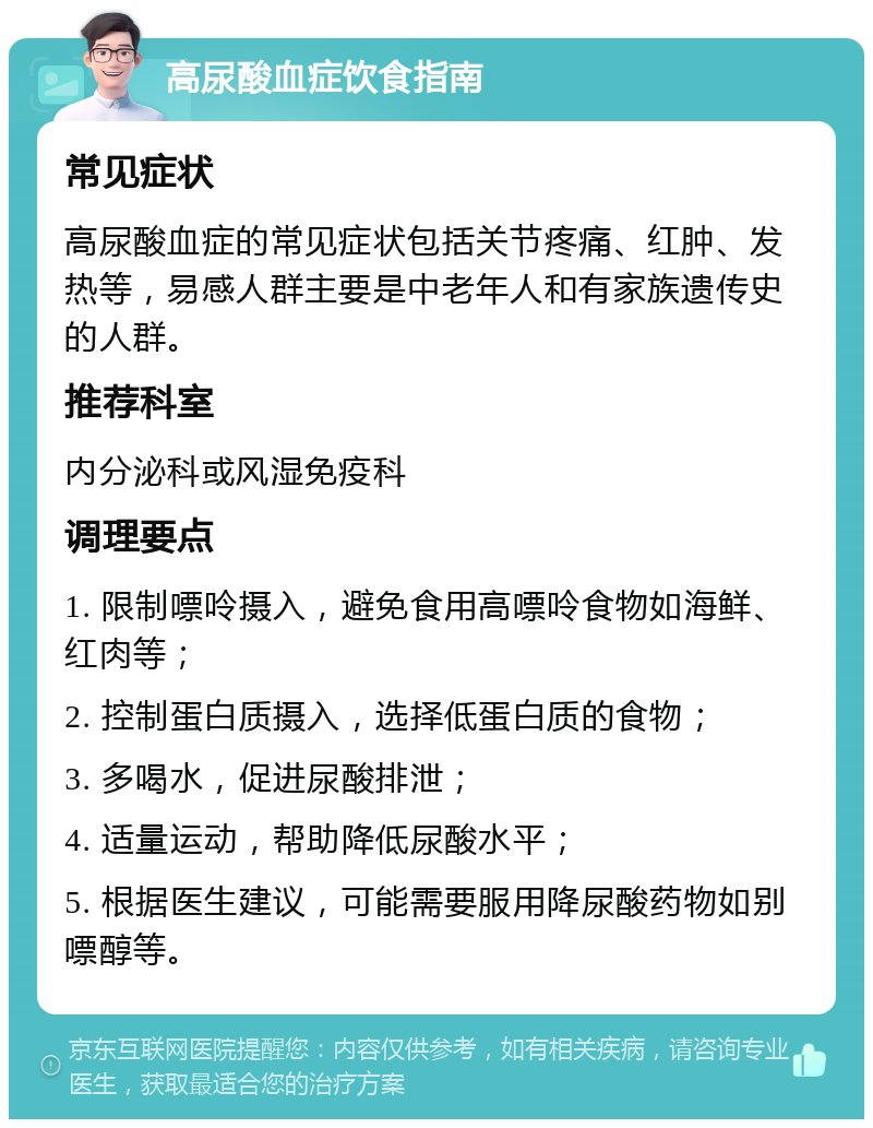 高尿酸血症饮食指南 常见症状 高尿酸血症的常见症状包括关节疼痛、红肿、发热等，易感人群主要是中老年人和有家族遗传史的人群。 推荐科室 内分泌科或风湿免疫科 调理要点 1. 限制嘌呤摄入，避免食用高嘌呤食物如海鲜、红肉等； 2. 控制蛋白质摄入，选择低蛋白质的食物； 3. 多喝水，促进尿酸排泄； 4. 适量运动，帮助降低尿酸水平； 5. 根据医生建议，可能需要服用降尿酸药物如别嘌醇等。