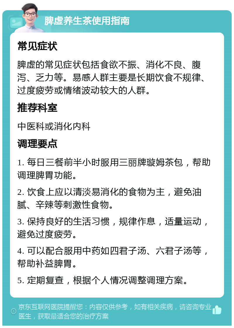 脾虚养生茶使用指南 常见症状 脾虚的常见症状包括食欲不振、消化不良、腹泻、乏力等。易感人群主要是长期饮食不规律、过度疲劳或情绪波动较大的人群。 推荐科室 中医科或消化内科 调理要点 1. 每日三餐前半小时服用三丽牌璇姆茶包，帮助调理脾胃功能。 2. 饮食上应以清淡易消化的食物为主，避免油腻、辛辣等刺激性食物。 3. 保持良好的生活习惯，规律作息，适量运动，避免过度疲劳。 4. 可以配合服用中药如四君子汤、六君子汤等，帮助补益脾胃。 5. 定期复查，根据个人情况调整调理方案。