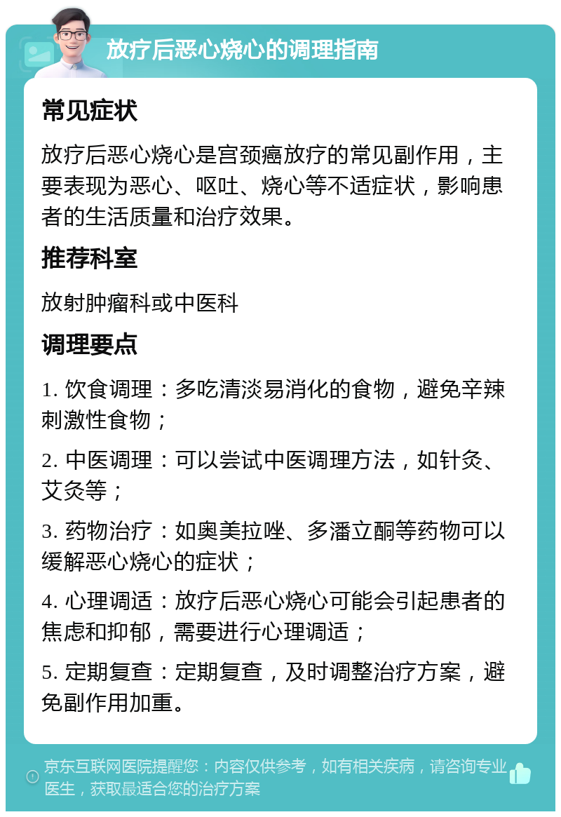 放疗后恶心烧心的调理指南 常见症状 放疗后恶心烧心是宫颈癌放疗的常见副作用，主要表现为恶心、呕吐、烧心等不适症状，影响患者的生活质量和治疗效果。 推荐科室 放射肿瘤科或中医科 调理要点 1. 饮食调理：多吃清淡易消化的食物，避免辛辣刺激性食物； 2. 中医调理：可以尝试中医调理方法，如针灸、艾灸等； 3. 药物治疗：如奥美拉唑、多潘立酮等药物可以缓解恶心烧心的症状； 4. 心理调适：放疗后恶心烧心可能会引起患者的焦虑和抑郁，需要进行心理调适； 5. 定期复查：定期复查，及时调整治疗方案，避免副作用加重。