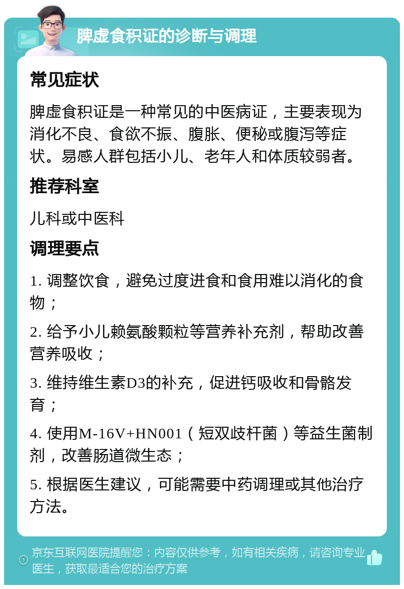 脾虚食积证的诊断与调理 常见症状 脾虚食积证是一种常见的中医病证，主要表现为消化不良、食欲不振、腹胀、便秘或腹泻等症状。易感人群包括小儿、老年人和体质较弱者。 推荐科室 儿科或中医科 调理要点 1. 调整饮食，避免过度进食和食用难以消化的食物； 2. 给予小儿赖氨酸颗粒等营养补充剂，帮助改善营养吸收； 3. 维持维生素D3的补充，促进钙吸收和骨骼发育； 4. 使用M-16V+HN001（短双歧杆菌）等益生菌制剂，改善肠道微生态； 5. 根据医生建议，可能需要中药调理或其他治疗方法。