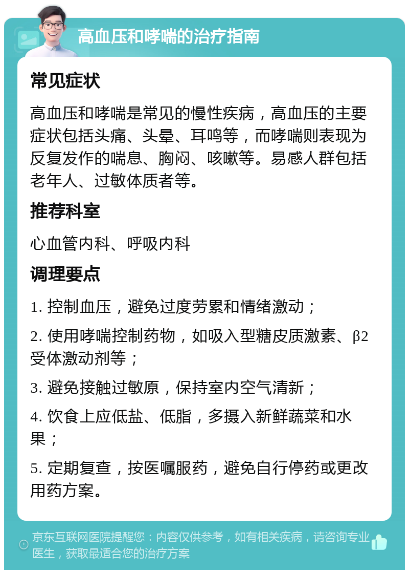 高血压和哮喘的治疗指南 常见症状 高血压和哮喘是常见的慢性疾病，高血压的主要症状包括头痛、头晕、耳鸣等，而哮喘则表现为反复发作的喘息、胸闷、咳嗽等。易感人群包括老年人、过敏体质者等。 推荐科室 心血管内科、呼吸内科 调理要点 1. 控制血压，避免过度劳累和情绪激动； 2. 使用哮喘控制药物，如吸入型糖皮质激素、β2受体激动剂等； 3. 避免接触过敏原，保持室内空气清新； 4. 饮食上应低盐、低脂，多摄入新鲜蔬菜和水果； 5. 定期复查，按医嘱服药，避免自行停药或更改用药方案。