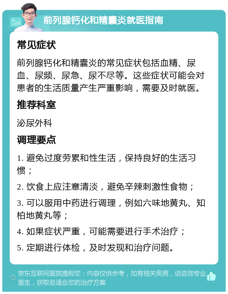 前列腺钙化和精囊炎就医指南 常见症状 前列腺钙化和精囊炎的常见症状包括血精、尿血、尿频、尿急、尿不尽等。这些症状可能会对患者的生活质量产生严重影响，需要及时就医。 推荐科室 泌尿外科 调理要点 1. 避免过度劳累和性生活，保持良好的生活习惯； 2. 饮食上应注意清淡，避免辛辣刺激性食物； 3. 可以服用中药进行调理，例如六味地黄丸、知柏地黄丸等； 4. 如果症状严重，可能需要进行手术治疗； 5. 定期进行体检，及时发现和治疗问题。